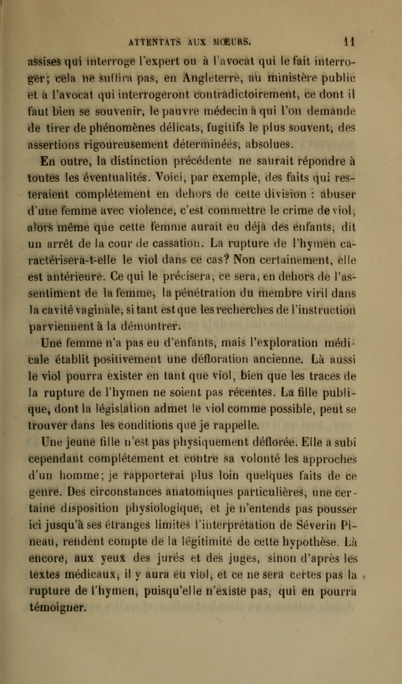 assises qui interroge l'expert ou à l'avocat qui le fait interro- ger; cela ne sut lira pas, en Angleterre, au ministère public et à l'avocat qui interrogeront contradictoirement, ce dont il faut bien se souvenir, le pauvre médecin à qui l'on demanda de tirer de phénomènes délicats, fugitifs le plus souvent, des assertions rigoureusement déterminées, absolues. En outre, la distinction précédente ne saurait répondre à toutes les éventualités. Voici, par exemple, des faits qui res- teraient complètement en dehors de cette division : abuser d'une femme avec violence, c'est commettre le crime de viol, alors même que cette femme aurait eu déjà des enfants, dit un arrêt de la cour de cassation. La rupture de l'hymen ca- raclérisera-t-elle le viol dans ce cas? Non certainement, elle est antérieure. Ce qui le précisera, ce sera, en dehors de l'as- sentiment de la femme, la pénétration du membre viril dans la cavité vaginale, si tant est que les recherches de l'instruction parviennent à la démontrer. Une femme n'a pas eu d'enfants, mais l'exploration médi- cale établit positivement une défloration ancienne. Là aussi le viol pourra exister en tant que viol, bien que les traces de la rupture de l'hymen ne soient pas récentes. La fille publi- que, dont la législation admet le viol comme possible, peut se trouver dans les conditions que je rappelle. Une jeune fille n'est pas physiquement déflorée. Elle a subi cependant complètement et contre sa volonté les approches d'un homme; je rapporterai plus loin quelques faits de ce genre. Des circonstances anatomiques particulières, une cer- taine disposition physiologique, et je n'entends pas pousser ici jusqu'à ses étranges limites l'interprétation de Séverin Pi- neau, rendent compte de la légitimité de cette hypothèse. Là encore, aux yeux des jurés et des juges, sinon d'après les textes médicaux, il y aura eu viol, et ce ne sera certes pas la rupture de l'hymen, puisqu'elle n'existe pas, qui en pourra témoigner.