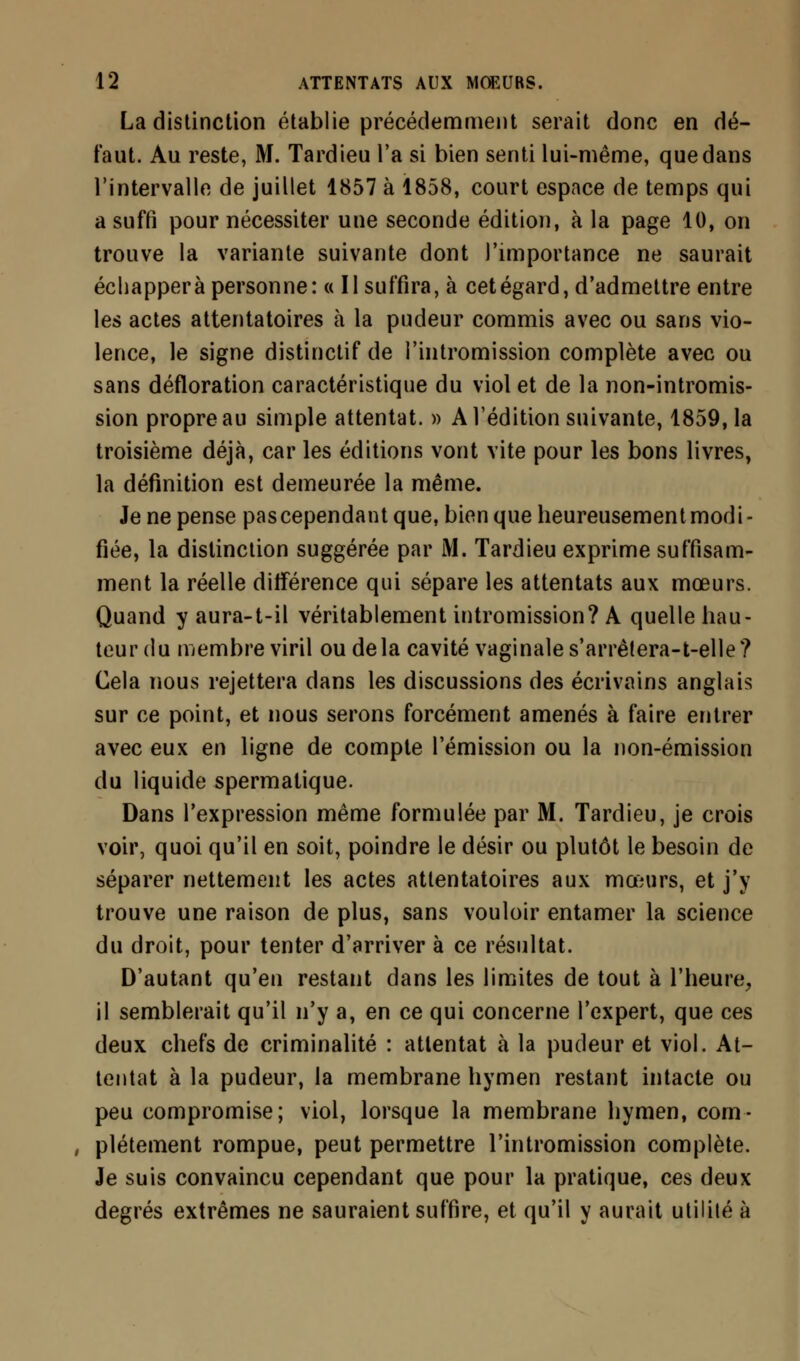 La distinction établie précédemment serait donc en dé- faut. Au reste, M. Tardieu l'a si bien senti lui-même, que dans l'intervalle de juillet 1857 à 1858, court espace de temps qui a suffi pour nécessiter une seconde édition, à la page 10, on trouve la variante suivante dont l'importance ne saurait échappera personne: « Il suffira, à cet égard, d'admettre entre les actes attentatoires à la pudeur commis avec ou sans vio- lence, le signe distinctif de l'intromission complète avec ou sans défloration caractéristique du viol et de la non-intromis- sion propre au simple attentat. » A l'édition suivante, 1859, la troisième déjà, car les éditions vont vite pour les bons livres, la définition est demeurée la même. Je ne pense pas cependant que, bien que heureusement modi- fiée, la distinction suggérée par M. Tardieu exprime suffisam- ment la réelle différence qui sépare les attentats aux mœurs. Quand y aura-t-il véritablement intromission? A quelle hau- teur du membre viril ou de la cavité vaginale s'arrêtera-t-elle? Cela nous rejettera dans les discussions des écrivains anglais sur ce point, et nous serons forcément amenés à faire entrer avec eux en ligne de compte l'émission ou la non-émission du liquide spermatique. Dans l'expression même formulée par M. Tardieu, je crois voir, quoi qu'il en soit, poindre le désir ou plutôt le besoin de séparer nettement les actes attentatoires aux mœurs, et j'y trouve une raison de plus, sans vouloir entamer la science du droit, pour tenter d'arriver à ce résultat. D'autant qu'en restant dans les limites de tout à l'heure, il semblerait qu'il n'y a, en ce qui concerne l'expert, que ces deux chefs de criminalité : attentat à la pudeur et viol. At- tentat à la pudeur, la membrane hymen restant intacte ou peu compromise; viol, lorsque la membrane hymen, com- plètement rompue, peut permettre l'intromission complète. Je suis convaincu cependant que pour la pratique, ces deux degrés extrêmes ne sauraient suffire, et qu'il y aurait utilité à