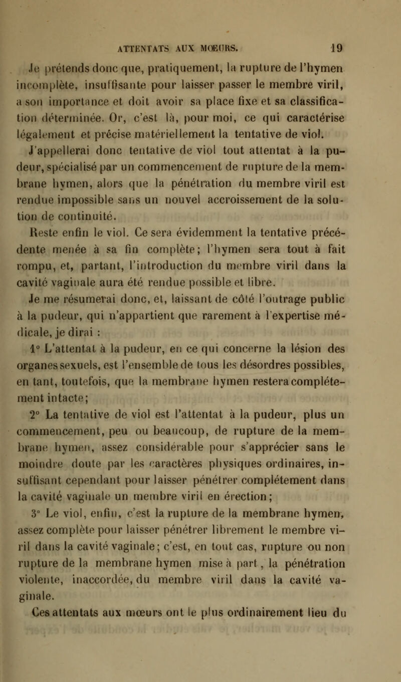 Je prétends donc que, pratiquement, la rupture de l'hymen incomplète, insuffisante pour laisser passer le membre viril, a sou importance et doit avoir sa place fixe et sa classifica- tion déterminée. Or, c'est là, pour moi, ce qui caractérise légalement et précise matériellement la tentative de viol. J'appellerai donc tentative de viol tout attentat à la pu- deur, spécialisé par un commencement de rupture de la mem- brane hymen, alors que la pénétration du membre viril est rendue impossible sans un nouvel accroissement de la solu- tion de continuité. Reste enfin le viol. Ce sera évidemment la tentative précé- dente menée à sa fin complète; l'hymen sera tout à fait rompu, et, partant, l'introduction du membre viril dans la cavité vaginale aura été rendue possible et libre. Je me résumerai donc, et, laissant de côté l'outrage public à la pudeur, qui n'appartient que rarement à l'expertise mé- dicale, je dirai : 1° L'attentat à la pudeur, en ce qui concerne la lésion des organes sexuels, est l'ensemble de tous les désordres possibles, en tant, toutefois, que la membrane hymen restera complète- ment intacte; 2° La tentative de viol est l'attentat à la pudeur, plus un commencement, peu ou beaucoup, de rupture de la mem- brane hymen, assez considérable pour s'apprécier sans le moindre doute par les caractères physiques ordinaires, in- suffisant cependant pour laisser pénétrer complètement dans la cavité vaginale un membre viril en érection; 3° Le viol, enfin, c'est la rupture de la membrane hymen, assez complète pour laisser pénétrer librement le membre vi- ril dans la cavité vaginale; c'est, en tout cas, rupture ou non rupture de la membrane hymen mise à part, la pénétration violente, inaccordée, du membre viril dans la cavité va- ginale. Ces attentats aux mœurs ont le plus ordinairement lieu du