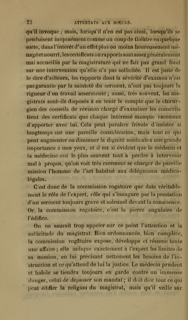 qu'il invoque ; mais, lorsqu'il n'en est pas ainsi, lorsqu'ils se produisent inopinément comme un couprie théâtre enquelque sorte, dans l'intérêt d'un effet plus ou moins heureusement mé- nagéetnourri,lescertifîcats ou rapportssontassezgénéralement mal accueillis par la magistrature qui ne fait pas grand fond sur une intervention qu'elle n'a pas sollicitée. Il est juste de le dire d'ailleurs, les rapports dont la sévérité d'examen n'est pas garantie par la sainteté du serment, n'ont pas toujours la rigueur d'un travail assermenté; aussi, très souvent, les ma- gistrats sont-ils disposés à en tenir le compte que le chirur- gien des conseils de révision chargé d'examiner les conscrits tient des certificats que chaque intéressé manque rarement d'apporter avec lui. Cela peut paraître frivole d'insister si longtemps sur une pareille considération, mais tout ce qui peut augmenter ou diminuer la dignité médicale a une grande importance a mes yeux, et il est si évident que le médecin et la médecine ont le plus souvent tout à perdre à intervenir mal à propos, qu'on voit très rarement se charger de pareille mission l'homme de l'art habitué aux délégations médico- légales. C'est donc de la commission rogatoire que date véritable- ment le rôle de l'expert, rôle qui s'inaugure par la prestation d'un serment toujours grave et solennel devant la conscience. Or, la commission rogatoire, c'est la pierre angulaire de l'édifice. On ne saurait trop appeler sur ce point l'attention et la sollicitude du magistrat. Bien ordonnancée, bien complèie, la commission rogAtoire expose, développe et résume toute une affaire ; elle indique exactement à l'expert les limites de sa mission, en lui précisant nettement les besoins de l'in- struction et ce qu'attend de lui la justice. Le médecin prudent et habile se tiendra toujours en garde contre un immense danger, celui de dépasser son mandat; il doit dire tout ce qui peut édifier la religion du magistrat, mais qu'il veille sur