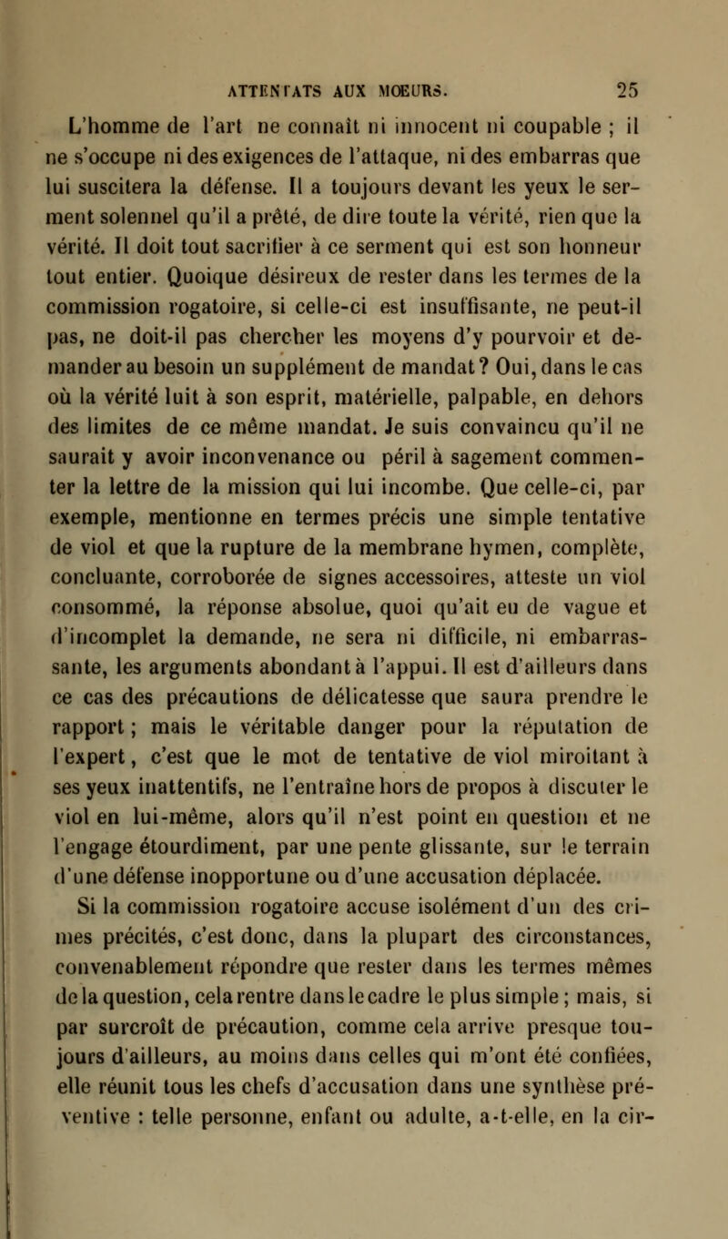 L'homme de l'art ne connaît ni innocent ni coupable ; il ne s'occupe ni des exigences de l'attaque, ni des embarras que lui suscitera la défense. Il a toujours devant les yeux le ser- ment solennel qu'il a prêté, de dire toute la vérité, rien que la vérité. Il doit tout sacrifier à ce serment qui est son honneur tout entier. Quoique désireux de rester dans les termes de la commission rogatoire, si celle-ci est insuffisante, ne peut-il pas, ne doit-il pas chercher les moyens d'y pourvoir et de- mander au besoin un supplément de mandat ? Oui, dans le cas où la vérité luit à son esprit, matérielle, palpable, en dehors des limites de ce même mandat. Je suis convaincu qu'il ne saurait y avoir inconvenance ou péril à sagement commen- ter la lettre de la mission qui lui incombe. Que celle-ci, par exemple, mentionne en termes précis une simple tentative de viol et que la rupture de la membrane hymen, complète, concluante, corroborée de signes accessoires, atteste un viol consommé, la réponse absolue, quoi qu'ait eu de vague et d'incomplet la demande, ne sera ni difficile, ni embarras- sante, les arguments abondante l'appui. Il est d'ailleurs dans ce cas des précautions de délicatesse que saura prendre le rapport ; mais le véritable danger pour la réputation de l'expert, c'est que le mot de tentative de viol miroitant à ses yeux inattentifs, ne l'entraîne hors de propos à discuter le viol en lui-même, alors qu'il n'est point en question et ne l'engage étourdiment, par une pente glissante, sur !e terrain d'une défense inopportune ou d'une accusation déplacée. Si la commission rogatoire accuse isolément d'un des cri- mes précités, c'est donc, dans la plupart des circonstances, convenablement répondre que rester dans les termes mêmes de la question, cela rentre dans le cadre le plus simple; mais, si par surcroît de précaution, comme cela arrive presque tou- jours d'ailleurs, au moins dans celles qui m'ont été confiées, elle réunit tous les chefs d'accusation dans une synthèse pré- ventive : telle personne, enfant ou adulte, a-t-elle, en la cir-