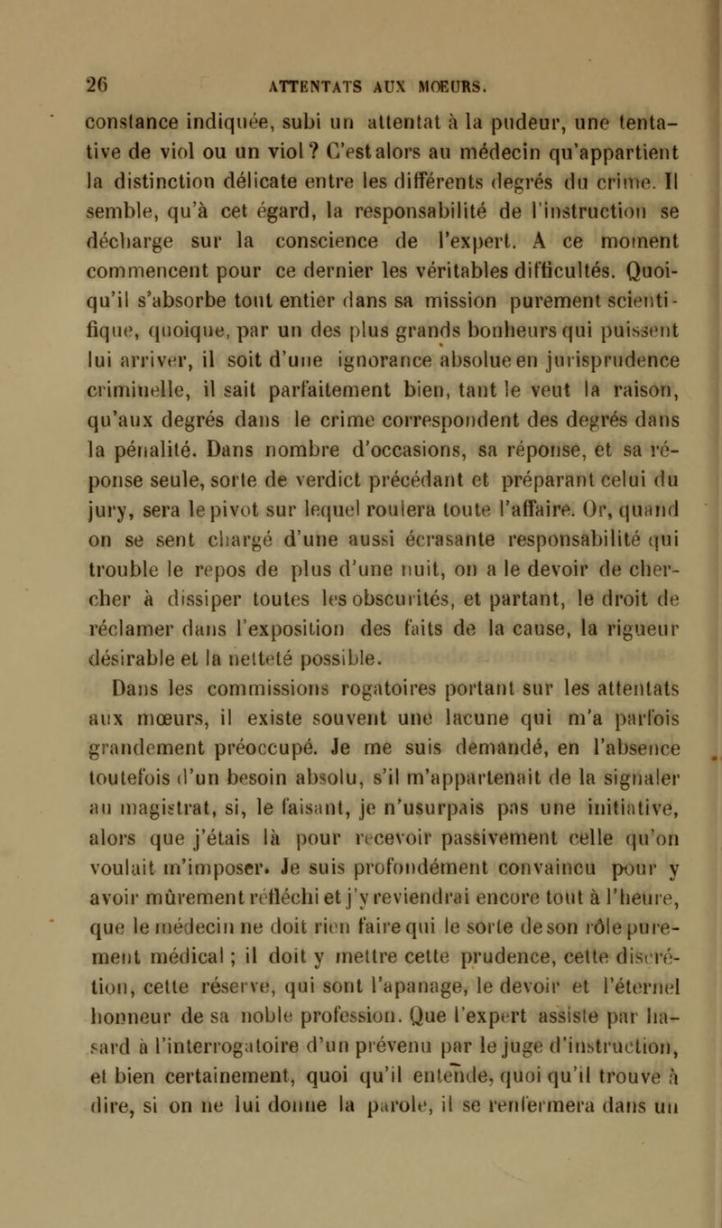 constance indiquée, subi un attentat à la pudeur, une tenta- tive de viol ou un viol? C'est alors au médecin qu'appartient la distinction délicate entre les différents degrés du crime. Il semble, qu'à cet égard, la responsabilité de l'instruction se décharge sur la conscience de l'expert. A ce moment commencent pour ce dernier les véritables difficultés. Quoi- qu'il s'absorbe tout entier dans sa mission purement scienti- fique, quoique, par un des plus grands bonheurs qui puissent lui arriver, il soit d'une ignorance absolue en jurisprudence crimiuelle, il sait parfaitement bien, tant le veut la raison, qu'aux degrés dans le crime correspondent des degrés dans la pénalité. Dans nombre d'occasions, sa réponse, et sa ré- ponse seule, sorte de verdict précédant et préparant celui du jury, sera le pivot sur lequel roulera toute l'affaire. Or, quand on se sent chargé d'une aussi écrasante responsabilité qui trouble le repos de plus d'une nuit, on a le devoir de cher- cher à dissiper toutes les obscurités, et partant, le droit de réclamer dans l'exposition des faits de la cause, la rigueur désirable et la netteté possible. Dans les commissions rogatoires portant sur les attentats aux mœurs, il existe souvent une lacune qui m'a parfois grandement préoccupé. Je me suis demandé, en l'absence toutefois d'un besoin absolu, s'il m'appartenait de la signaler au magistrat, si, le faisant, je n'usurpais pas une initiative, alors que j'étais là pour recevoir passivement celle qu'on voulait m'imposer. Je suis profondément convaincu pour y avoir mûrement réfléchi et j'y reviendrai encore tout à l'heure, que le médecin ne doit rien faire qui le sorte de son rôle pure- ment médical ; il doit y mettre cette prudence, cette discré- tion, cette réserve, qui sont l'apanage, le devoir et l'éternel honneur de sa noble profession. Que l'expert assiste par ha- sard à l'interrogatoire d'un prévenu par le juge d'instruction, et bien certainement, quoi qu'il enteTule, quoi qu'il trouve à dire, si on ne lui donne la parole, il se renfermera dans un