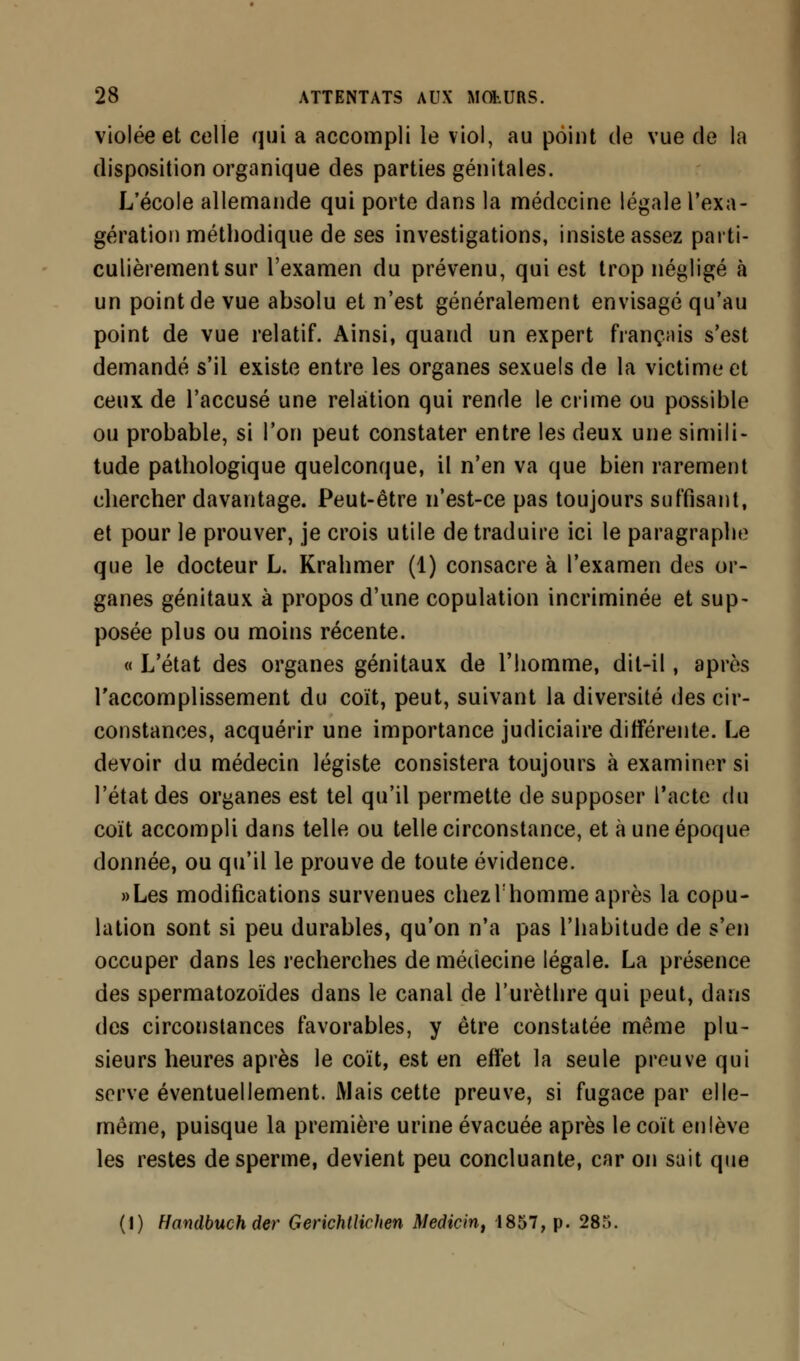 violée et celle qui a accompli le viol, au point de vue de la disposition organique des parties génitales. L'école allemande qui porte dans la médecine légale l'exa- gération méthodique de ses investigations, insiste assez parti- culièrement sur l'examen du prévenu, qui est trop négligé à un point de vue absolu et n'est généralement envisagé qu'au point de vue relatif. Ainsi, quand un expert français s'est demandé s'il existe entre les organes sexuels de la victime et ceux de l'accusé une relation qui rende le crime ou possible ou probable, si l'on peut constater entre les deux une simili- tude pathologique quelconque, il n'en va que bien rarement chercher davantage. Peut-être n'est-ce pas toujours suffisant, et pour le prouver, je crois utile de traduire ici le paragraphe que le docteur L. Krahmer (1) consacre à l'examen des or- ganes génitaux à propos d'une copulation incriminée et sup- posée plus ou moins récente. « L'état des organes génitaux de l'homme, dit-il, après l'accomplissement du coït, peut, suivant la diversité des cir- constances, acquérir une importance judiciaire différente. Le devoir du médecin légiste consistera toujours à examiner si l'état des organes est tel qu'il permette de supposer l'acte du coït accompli dans telle ou telle circonstance, et à une époque donnée, ou qu'il le prouve de toute évidence. «Les modifications survenues chez lhomme après la copu- lation sont si peu durables, qu'on n'a pas l'habitude de s'en occuper dans les recherches de médecine légale. La présence des spermatozoïdes dans le canal de l'urèthre qui peut, dans des circonstances favorables, y être constatée même plu- sieurs heures après le coït, est en effet la seule preuve qui serve éventuellement. Mais cette preuve, si fugace par elle- même, puisque la première urine évacuée après le coït enlève les restes de sperme, devient peu concluante, car on sait que (I) Handbuch der Gerichtlichen Medicin, 1857, p. 285.