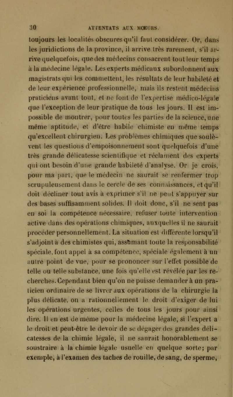 toujours les localités obscures qu'il fout considérer. Or. dans les juridictions de la province* il arrive très rarement, s'il ar- rive quelquefois, que des médecins consacrent tout leur temps à la médecine légale. Les experts médicaux subordonnent aux magistrats qui les commettent, les résultats de leur habileté et de leur expérience professionnelle, mais ils restent médecins praticiens avant tout, et De (ont de l'expertise médico-légale que l'exception de leur pratique de tous les jours. Il est im- possible de montrer, pour tout» s les parties de la science, une même aptitude, et d'être habile chimiste en même temps qu'excellent chirurgien. Les problèmes chimiques que soulè- vent les questions d'empoisonnement sont quelquefois d'une très grande délicatesse scientifique et réclament des experts qui ont besoin d'une grande habileté d'analyse. Or je crois, pour ma part, que le médecin ne saurait se renfermer trop scrupuleusement dans le cercle de ses connaissances, et qu'il doit décliner tout avis à exprimer s'il ne peut s'appuyer sur des bases suffisamment solides. Il doit donc, s'il ne sent pas en soi la compétence nécessaire, refuser toute intervention active dan> des opérations chimiques, auxquelles il ne saurait procéder personnellement. La situation est différente lorsqu'il s'adjoint à des chimistes qui, assumant toute la responsabilité spéciale, font appel a sa compétence, spéciale également à un autre point de vue, pour se prononcer sur l'effet possible de telle ou telle substance, une fois qu'elle est révélée par les re- cherches. Cependant bien qu'on ne puisse demander à un pra- ticien ordinaire de se livrer aux opérations de la chirurgie la plus délicate, on a rationnellement le droit d'exiger de lui les opérations urgentes, celles de tous les jours pour ainsi dire. Il en est de même pour la médecine légale, si l'expert a le droit et peut-être le devoir de se dégager des grandes déli- catesses de la chimie légale, il ne saurait honorablement se soustraire à la chimie légale usuelle en quelque sorte; par exemple, à l'examen des taches de rouille, de sang, de sperme,