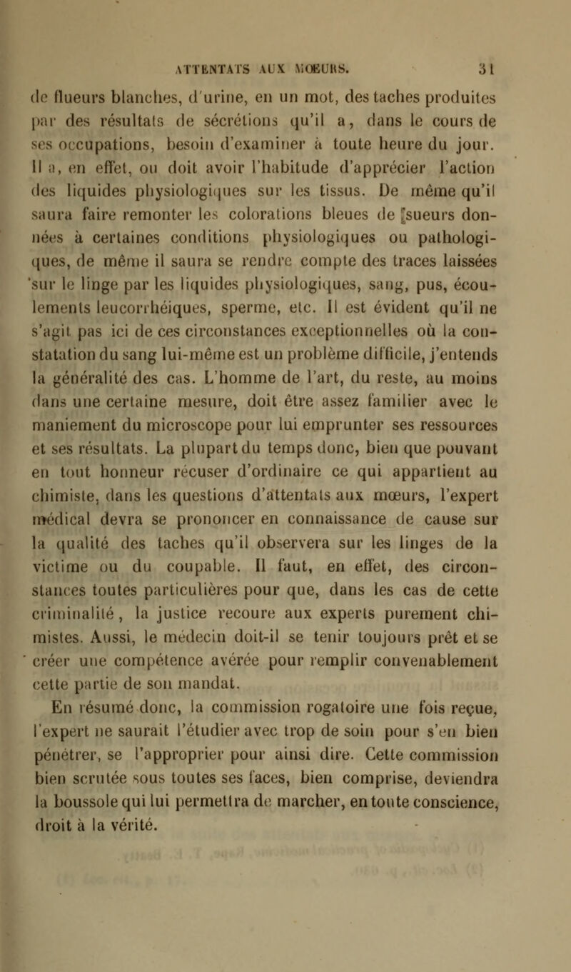 de (lueurs blanches, d'urine, eu un mot, des taches produites par des résultais de sécrétions qu'il a, dans le cours de ses occupations, besoin d'examiner à toute heure du jour. Il a, en effet, ou doit avoir l'habitude d'apprécier l'action des liquides physiologiques sur les tissus. De même qu'il saura faire remonter les colorations bleues de [sueurs don- nées à certaines conditions physiologiques ou pathologi- ques, de même il saura se rendre compte des traces laissées 'sur le linge par les liquides physiologiques, sang, pus, écou- lements leuconhéiques, sperme, etc. Il est évident qu'il ne s'agit pas ici de ces circonstances exceptionnelles où la con- statation du sang lui-même est un problème difficile, j'entends la généralité des cas. L'homme de l'art, du reste, au moins dans une certaine mesure, doit être assez familier avec le maniement du microscope pour lui emprunter ses ressources et ses résultats. La plupart du temps donc, bien que pouvant en tout honneur récuser d'ordinaire ce qui appartient au chimiste, dans les questions d'attentals aux mœurs, l'expert médical devra se prononcer en connaissance de cause sur la qualité des taches qu'il observera sur les linges de la victime ou du coupable. Il faut, en effet, des circon- stances toutes particulières pour que, dans les cas de cette criminalité, la justice recoure aux experts purement chi- mistes. Aussi, le médecin doit-il se tenir toujours prêt et se ' créer une compétence avérée pour remplir convenablement cette partie de son mandat. En résumé donc, la commission rogaloire une fois reçue, l'expert ne saurait l'étudier avec trop de soin pour s'en bien pénétrer, se l'approprier pour ainsi dire. Cette commission bien scrutée sous toutes ses laces, bien comprise, deviendra la boussole qui lui permettra de marcher, en toute conscience, droit à la vérité.