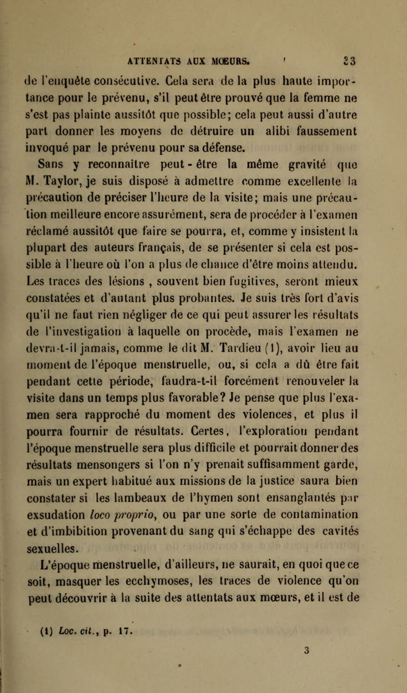 (Je l'enquête consécutive. Gela sera de la plus haute impor- tance pour le prévenu, s'il peut être prouvé que la femme ne s'est pas plainte aussitôt que possible; cela peut aussi d'autre part donner les moyens de détruire un alibi faussement invoqué par le prévenu pour sa défense. Sans y reconnaître peut-être la même gravité que M. Taylor, je suis disposé à admettre comme excellente la précaution de préciser l'heure de la visite; mais une précau- tion meilleure encore assurément, sera de procéder à l'examen réclamé aussitôt que faire se pourra, et, comme y insistent la plupart des auteurs français, de se présenter si cela est pos- sible a l'heure où l'on a plus de chance d'être moins attendu. Les traces des lésions , souvent bien fugitives, seront mieux constatées et d'autant plus probantes. Je suis très fort d'avis qu'il ne faut rien négliger de ce qui peut assurer les résultats de l'investigation à laquelle on procède, mais l'examen ne devra-t-il jamais, comme le dit M. Tardieu (1), avoir lieu au moment de l'époque menstruelle, ou, si cela a dû être fait pendant cette période, faudra-t-il forcément renouveler la visite dans un temps plus favorable? Je pense que plus l'exa- men sera rapproché du moment des violences, et plus il pourra fournir de résultats. Certes, l'exploration pendant l'époque menstruelle sera plus difficile et pourrait donner des résultats mensongers si l'on n'y prenait suffisamment garde, mais un expert habitué aux missions de la justice saura bien constater si les lambeaux de l'hymen sont ensanglantés pu* exsudation loco proprio, ou par une sorte de contamination et d'imbibition provenant du sang qui s'échappe des cavités sexuelles. L'époque menstruelle, d'ailleurs, ne saurait, en quoi que ce soit, masquer les ecchymoses, les traces de violence qu'on peut découvrir à la suite des attentats aux mœurs, et il est de