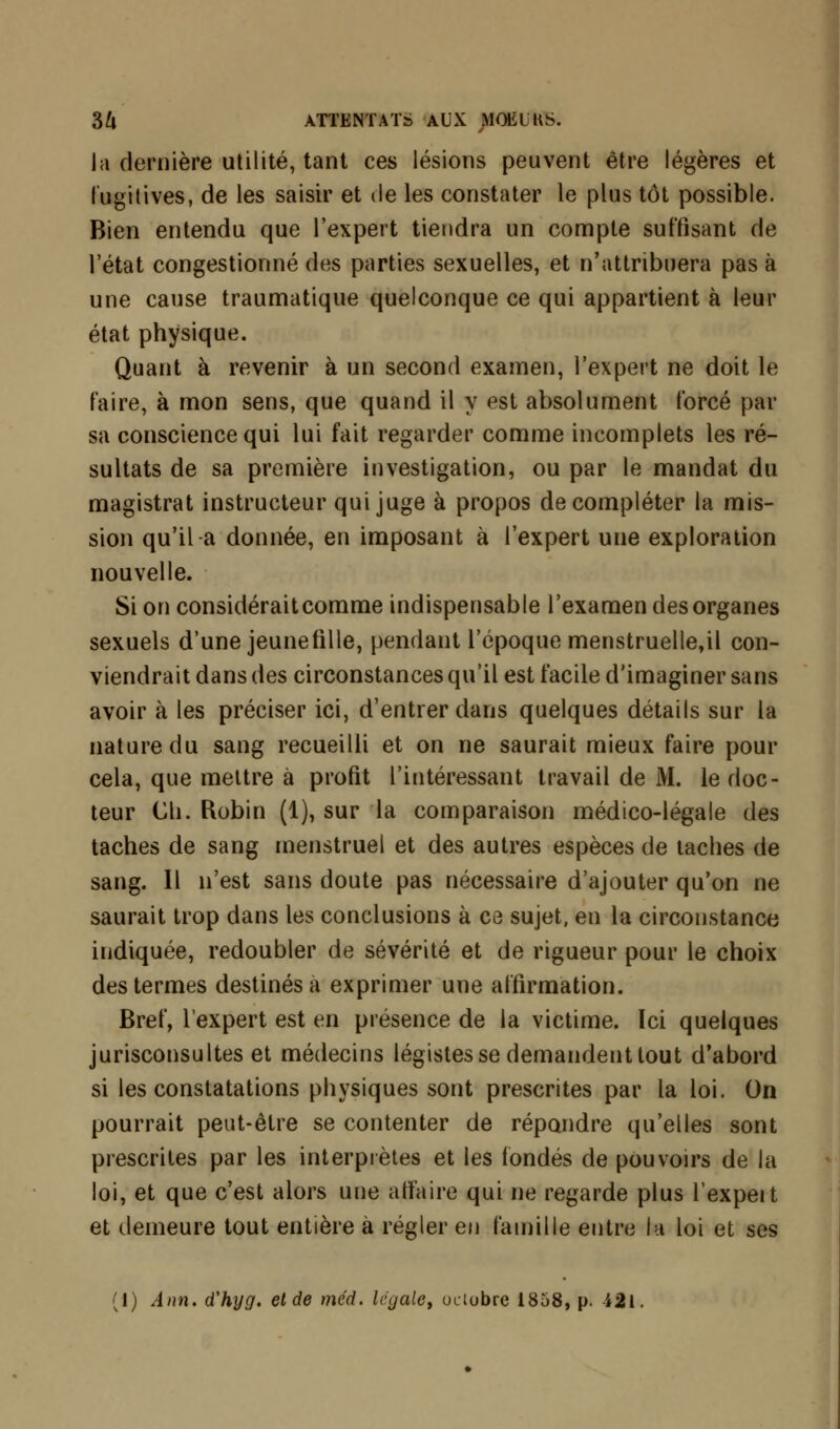 la dernière utilité, tant ces lésions peuvent être légères et fugitives, de les saisir et de les constater le plus tôt possible. Bien entendu que l'expert tiendra un compte suffisant de l'état congestionné des parties sexuelles, et n'attribuera pas à une cause traumatique quelconque ce qui appartient à leur état physique. Quant à revenir à un second examen, l'expert ne doit le faire, à mon sens, que quand il y est absolument forcé par sa conscience qui lui fait regarder comme incomplets les ré- sultats de sa première investigation, ou par le mandat du magistrat instructeur qui juge à propos de compléter la mis- sion qu'il a donnée, en imposant à l'expert une exploration nouvelle. Si on considérait comme indispensable l'examen des organes sexuels d'une jeunefille, pendant l'époque menstruelle,il con- viendrait dans des circonstances qu'il est facile d'imaginer sans avoir à les préciser ici, d'entrer dans quelques détails sur la nature du sang recueilli et on ne saurait mieux faire pour cela, que mettre à profit l'intéressant travail de M. le doc- teur Cli. Robin (1), sur la comparaison médico-légale des taches de sang menstruel et des autres espèces de taches de sang. Il n'est sans doute pas nécessaire d'ajouter qu'on ne saurait trop dans les conclusions à ce sujet, en la circonstance indiquée, redoubler de sévérité et de rigueur pour le choix des termes destinés a exprimer une affirmation. Bref, l'expert est en présence de la victime. Ici quelques jurisconsultes et médecins légistes se demandent tout d'abord si les constatations physiques sont prescrites par la loi. On pourrait peut-être se contenter de répandre qu'elles sont prescrites par les interprètes et les fondés de pouvoirs de la loi, et que c'est alors une alfa ire qui ne regarde plus l'expert et demeure tout entière à régler en famille entre la loi et ses (1) Ann. d'hyg. et de mcd. légale, octobre 1858, p. 421.