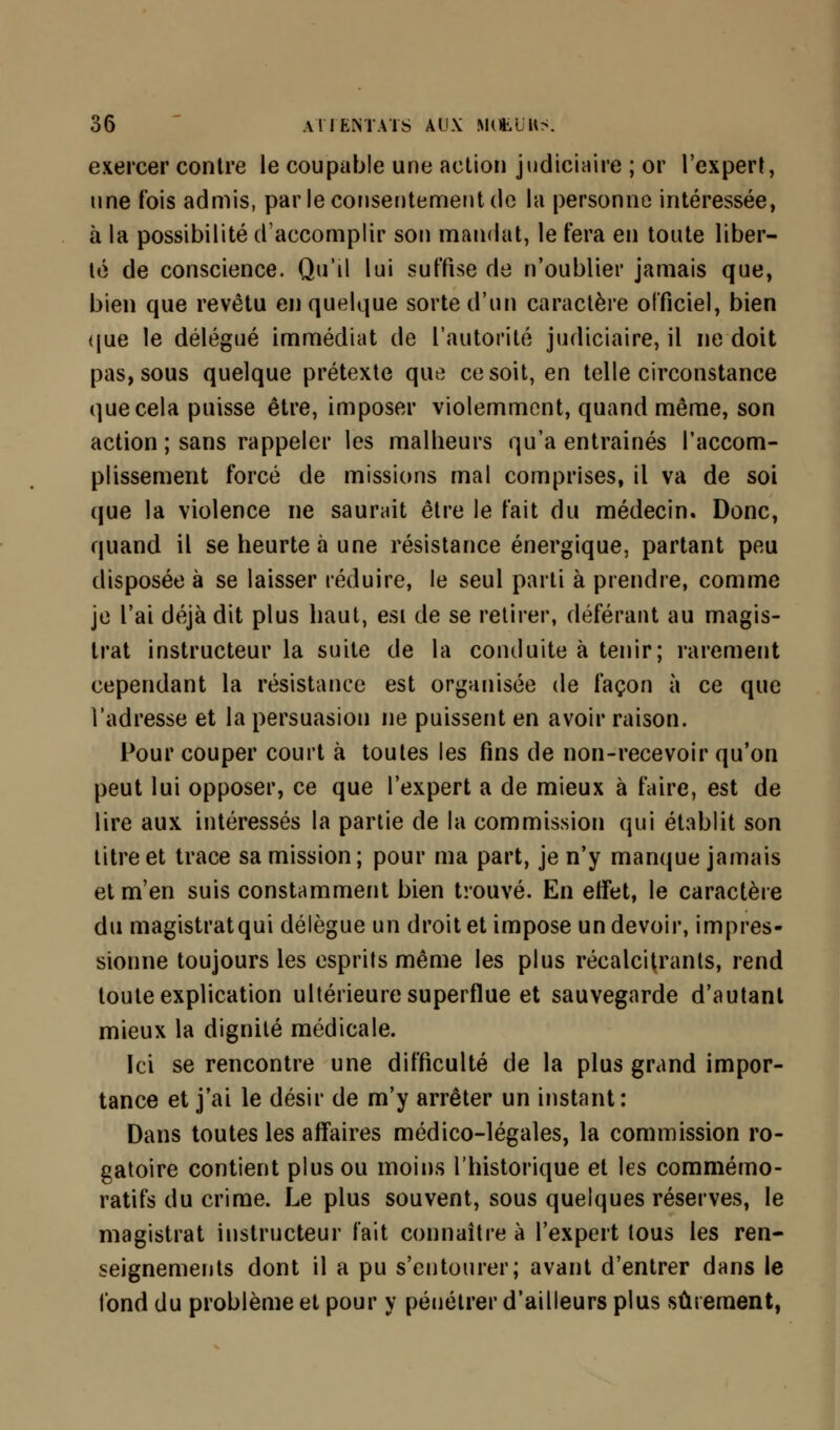 exercer contre le coupable une action judiciaire ; or l'expert, une fois admis, par le consentement de la personne intéressée, à la possibilité d'accomplir son mandat, le fera en toute liber- té de conscience. Qu'il lui suffise de n'oublier jamais que, bien que revêtu en quelque sorte d'un caractère officiel, bien que le délégué immédiat de l'autorité judiciaire, il ne doit pas, sous quelque prétexte que ce soit, en telle circonstance que cela puisse être, imposer violemment, quand même, son action ; sans rappeler les malheurs qu'a entraînés l'accom- plissement forcé de missions mal comprises, il va de soi que la violence ne saurait être le fait du médecin. Donc, quand il se heurte à une résistance énergique, partant peu disposée à se laisser réduire, le seul parti à prendre, comme je l'ai déjà dit plus haut, esi de se retirer, déférant au magis- trat instructeur la suite de la conduite à tenir; rarement cependant la résistance est organisée de façon à ce que l'adresse et la persuasion ne puissent en avoir raison. Pour couper court à toutes les fins de non-recevoir qu'on peut lui opposer, ce que l'expert a de mieux à faire, est de lire aux intéressés la partie de la commission qui établit son titre et trace sa mission; pour ma part, je n'y manque jamais et m'en suis constamment bien trouvé. En effet, le caractère du magistrat qui délègue un droit et impose un devoir, impres- sionne toujours les esprits même les plus récalcitrants, rend toute explication ultérieure superflue et sauvegarde d'autant mieux la dignité médicale. Ici se rencontre une difficulté de la plus grand impor- tance et j'ai le désir de m'y arrêter un instant: Dans toutes les affaires médico-légales, la commission ro- gatoire contient plus ou moins l'historique et les commémo- ratifs du crime. Le plus souvent, sous quelques réserves, le magistrat instructeur fait connaître a l'expert tous les ren- seignements dont il a pu s'entourer; avant d'entrer dans le fond du problème et pour y pénétrer d'ailleurs plus sûrement,