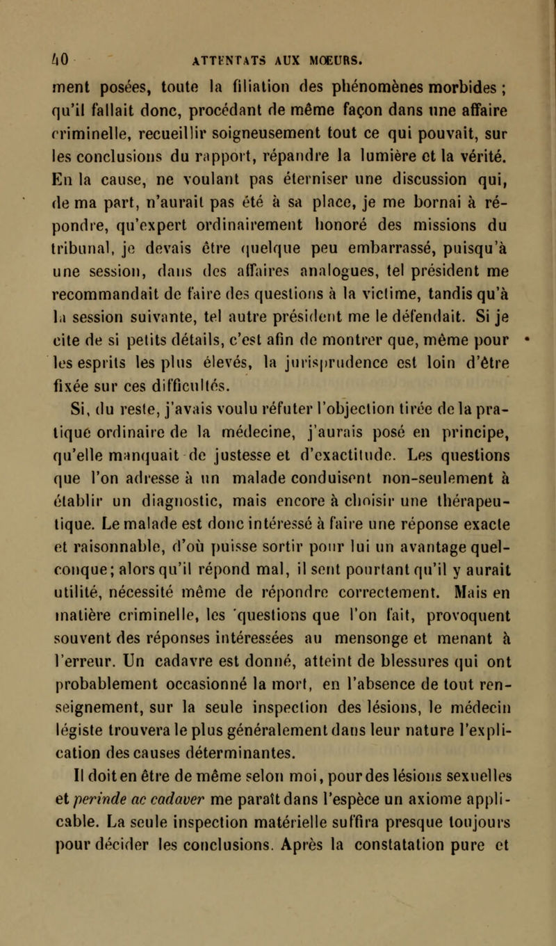ment posées, toute la filiation des phénomènes morbides ; qu'il fallait donc, procédant de même façon dans une affaire criminelle, recueillir soigneusement tout ce qui pouvait, sur les conclusions du rapport, répandre la lumière et la vérité. En la cause, ne voulant pas éterniser une discussion qui, de ma part, n'aurait pas été à sa place, je me bornai à ré- pondre, qu'expert ordinairement honoré des missions du tribunal, je devais être quelque peu embarrassé, puisqu'à une session, dans des affaires analogues, tel président me recommandait de faire des questions à la victime, tandis qu'à l.i session suivante, tel autre président me le défendait. Si je cite de si petits détails, c'est afin de montrer que, même pour les esprits les plus élevés, la jurisprudence est loin d'être fixée sur ces difficultés. Si, du reste, j'avais voulu réfuter l'objection tirée de la pra- tique ordinaire de la médecine, j'aurais posé en principe, qu'elle manquait de justesse et d'exactitude. Les questions que l'on adresse à un malade conduisent non-seulement à établir un diagnostic, mais encore à choisir une thérapeu- tique. Le malade est donc intéressé à faire une réponse exacte et raisonnable, d'où puisse sortir pour lui un avantage quel- conque; alors qu'il répond mal, il sent pourtant qu'il y aurait utilité, nécessité même de répondre correctement. Mais en matière criminelle, les questions que Ton t'ait, provoquent souvent des réponses intéressées au mensonge et menant à l'erreur. Un cadavre est donné, atteint de blessures qui ont probablement occasionné la mort, en l'absence de tout ren- seignement, sur la seule inspection des lésions, le médecin légiste trouvera le plus généralement dans leur nature l'expli- cation des causes déterminantes. Il doit en être de même selon moi, pour des lésions sexuelles etperinde ne cadaver me paraît dans l'espèce un axiome appli- cable. La seule inspection matérielle suffira presque toujours pour décider les conclusions. Après la constatation pure et