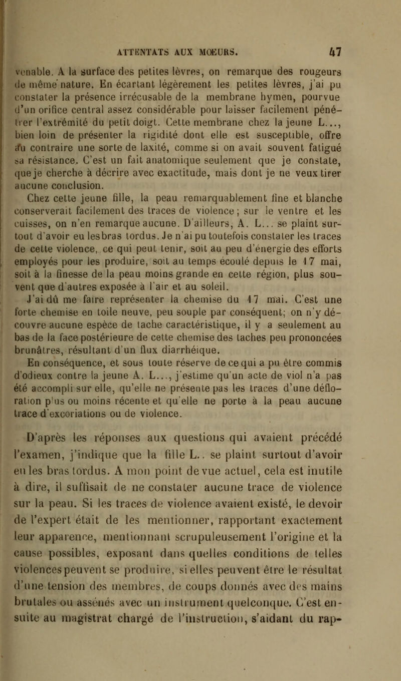 venable. A la surface des petites lèvres, on remarque des rougeurs de même nature. En écartant légèrement les petites lèvres, j'ai pu constater la présence irrécusable de la membrane hymen, pourvue d'un orifice central assez considérable pour laisser facilement péné- trer l'extrémité du petit doigt. Cette membrane chez la jeune L..., bien loin de présenter la rigidité dont elle est susceptible, offre a*u contraire une sorte de laxité, comme si on avait souvent fatigué ?a résistance. C'est un fait anatomique seulement que je constate, que je cherche à décrire avec exactitude, mais dont je ne veux tirer aucune conclusion. Chez cette jeune fille, la peau remarquablement fine et blanche conserverait facilement des traces de violence; sur le ventre et les cuisses, on n'en remarque aucune. D'ailleurs, A. L... se plaint sur- tout d'avoir eu lesbras tordus. Je n'ai pu toutefois constater les traces de cette violence, ce qui peut tenir, soit au peu d'énergie des efforts employés pour les produire, soit au temps écoulé depuis le 17 mai, soit à la finesse de la peau moins grande en cette région, plus sou- vent que d'autres exposée à l'air et au soleil. J'ai dû me faire représenter la chemise du 17 mai. C'est une forte chemise en toile neuve, peu souple par conséquent; on n'y dé- couvre aucune espèce de tache caractéristique, il y a seulement au bas de la face postérieure de cette chemise des taches peu prononcées brunâtres, résultant d'un ûux diarrhéique. En conséquence, et sous toute réserve de ce qui a pu être commis d'odieux contre la jeune A. L..., j'estime qu'un acte de viol n'a pas été accompli sur elle, qu'elle ne présente pas les traces d'une déflo- ration p'usou moins récente et qu'elle ne porte à la peau aucune trace d'excoriations ou de violence. D'après les réponses aux questions qui avaient précédé l'examen, j'indique que la tille L., se plaint surtout d'avoir en les bras tordus. A mon point de vue actuel, cela est inutile à dire, il su ('lisait de ne constater aucune trace de violence sur la peau. Si les traces de violence avaient existé, le devoir de l'expert était de les mentionner, rapportant exactement leur apparence, mentionnant scrupuleusement l'origine et la cause possibles, exposant dans quelles conditions de telles violences peuvent se produire, si elles peuvent être le résultat d'une tension des membres, de coups donnés avec des mains brutales ou assénés avec un instrument quelconque. C'est en- suite au magistrat chargé de l'instruction, s'aidant du rap-