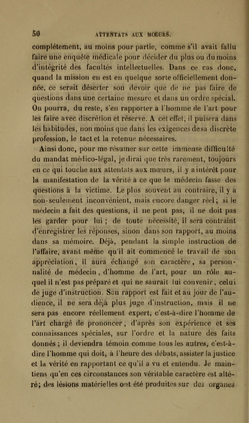 complètement, au moins pour partie, comme s'il avait fallu faire une enquête médicale pour décider du plus ou du moins d'intégrité des facultés intellectuelles. Dans ce cas donc, quand la mission en est en quelque sorte officiellement don- née, ce serait déserter son devoir que de ne pas faire de questions dans une certaine mesure et dans un ordre spécial. On pourra, du reste, s'en rapporter à l'homme de l'art poul- ies faire avec discrétion et réserve. A cet effet, il puisera dans les habitudes, non moins que dans les exigences desa discrète profession, le tact et la retenue, nécessaires. Ainsi donc, pour me résumer sur cette immense difficulté du mandat médico-légal, je dirai que très rarement, toujours en ce qui touche aux attentats aux mœurs, il y a intérêt pour la manifestation de la vérité à ce que le médecin fasse des questions à la victime. Le plus souvent au contraire, il y a non-seulement inconvénient, mais encore danger réel; si le médecin a fait des questions, il ne peut pas, il ne doit pas les garder pour lui ; de toute nécessité, il sera contraint d'enregistrer les réponses, sinon dans son rapport, au moins dans sa mémoire. Déjà, pendant la simple instruction de l'affaire, avant même qu'il ait commencé le travail de son appréciation, il aura échangé son caractère, sa person- nalité de médecin , d'homme de l'art, pour un rôle au- quel il n'est pas préparé et qui ne saurait lui convenir, celui de juge d'instruction. Son rapport est fait et au jour de l'au- dience, il ne sera déjà plus juge d'instruction, mais il ne sera pas encore réellement expert, c'est-à-dire l'homme de l'art chargé de prononcer, d'après son expérience et ses connaissances spéciales, sur l'ordre et la nature des faits donnés ; il deviendra témoin comme tous les autres, c'est-à- dire l'homme qui doit, à l'heure des débats, assister la justice et la vérité en rapportant ce qu'il a vu et entendu. Je main- tiens qu'en ces circonstances son véritable caractère est alté- ré; des lésions matérielles ont été produites sur des organes