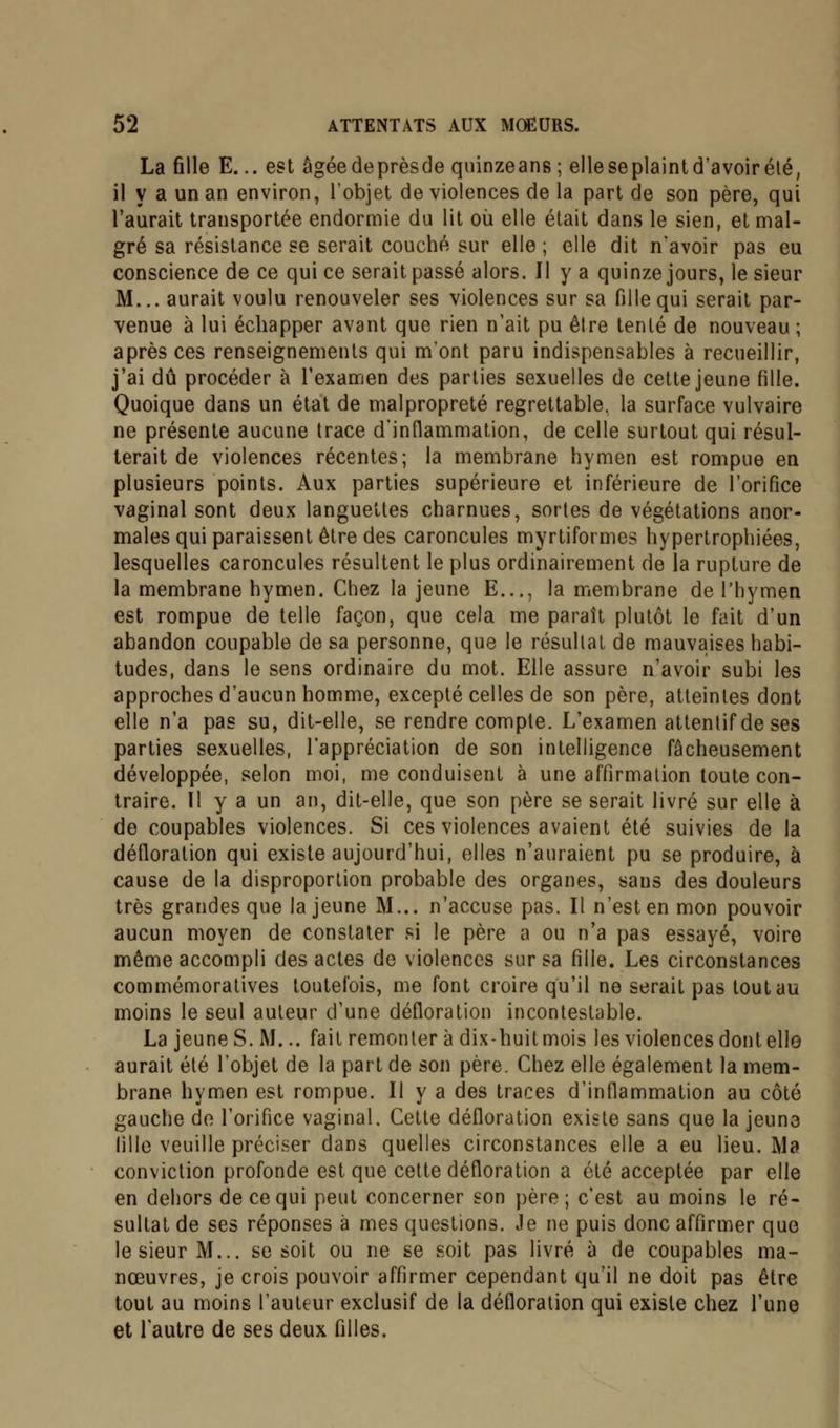 La fille E... est âgéedeprèsde quinzeans ; elleseplaint davoirété, il y a un an environ, l'objet de violences de la part de son père, qui l'aurait transportée endormie du lit où elle était dans le sien, et mal- gré sa résistance se serait couché sur elle ; elle dit n'avoir pas eu conscience de ce qui ce serait passé alors. Il y a quinze jours, le sieur M... aurait voulu renouveler ses violences sur sa fille qui serait par- venue à lui échapper avant que rien n'ait pu être tenté de nouveau ; après ces renseignements qui m'ont paru indispensables à recueillir, j'ai dû procéder à l'examen des parties sexuelles de cette jeune fille. Quoique dans un état de malpropreté regrettable, la surface vulvaire ne présente aucune trace d'inflammation, de celle surtout qui résul- terait de violences récentes; la membrane hymen est rompue en plusieurs points. Aux parties supérieure et inférieure de l'orifice vaginal sont deux languettes charnues, sortes de végétations anor- males qui paraissent être des caroncules myrtiformes hypertrophiées, lesquelles caroncules résultent le plus ordinairement de la rupture de la membrane hymen. Chez la jeune E..., la membrane de l'hymen est rompue de telle façon, que cela me paraît plutôt le fait d'un abandon coupable de sa personne, que le résultat de mauvaises habi- tudes, dans le sens ordinaire du mot. Elle assure n'avoir subi les approches d'aucun homme, excepté celles de son père, atteintes dont elle n'a pas su, dit-elle, se rendre compte. L'examen attentif de ses parties sexuelles, l'appréciation de son intelligence fâcheusement développée, selon moi, me conduisent à une affirmation toute con- traire. Il y a un an, dit-elle, que son père se serait livré sur elle à de coupables violences. Si ces violences avaient été suivies de la défloration qui existe aujourd'hui, elles n'auraient pu se produire, à cause de la disproportion probable des organes, sans des douleurs très grandes que la jeune M... n'accuse pas. Il n'est en mon pouvoir aucun moyen de constater si le père a ou n'a pas essayé, voire même accompli des actes de violences sur sa fille. Les circonstances commémoratives toutefois, me font croire qu'il ne serait pas tout au moins le seul auteur d'une défloration incontestable. La jeune S. M... fait remonter à dix-huit mois les violences dont elle aurait été l'objet de la part de son père. Chez elle également la mem- brane hymen est rompue. Il y a des traces d'inflammation au côté gauche de l'orifice vaginal. Cette défloration existe sans que la jeun3 fille veuille préciser dans quelles circonstances elle a eu lieu. Ma conviction profonde est que cette défloration a été acceptée par elle en dehors de ce qui peut concerner son père; c'est au moins le ré- sultat de ses réponses à mes questions. Je ne puis donc affirmer que le sieur M... se soit ou ne se soit pas livré à de coupables ma- nœuvres, je crois pouvoir affirmer cependant qu'il ne doit pas être tout au moins l'auteur exclusif de la défloration qui existe chez l'une et l'autre de ses deux filles.