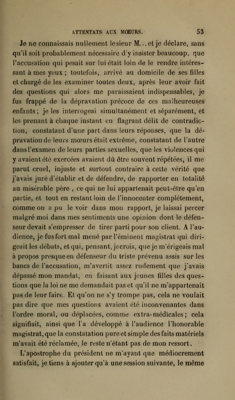 Je ne connaissais nullement lesieur M...et je déclare, sans qu'il soit probablement nécessaire d'y insister beaucoup, que l'accusation qui pesait sur lui était loin de le rendre intéres- sant à mes yeux ; toutefois, arrivé au domicile de ses filles et chargé de les examiner toutes deux, après leur avoir fait des questions qui alors me paraissaient indispensables, je fus frappé de la dépravation précoce de ces malheureuses enfants; je les interrogeai simultanément et séparément, et les prenant à chaque instant en flagrant délit de contradic- tion, constatant d'une part dans leurs réponses, que la dé- pravation de leurs mœurs était extrême, constatant de l'autre dansl'examen de leurs parties sexuelles, que les violences qui y avaient été exercées avaient du être souvent répétées, il me parut cruel, injuste et surtout contraire à cette vérité que j'avais juré d'établir et de défendre, de rapporter en totalité au misérable père , ce qui ne lui apparlenait peut-être qu'en partie, et tout en restant loin de l'innocenter complètement, comme on a pu le voir dans mon rapport, je laissai percer malgré moi dans mes sentiments une opinion dont le défen- seur devait s'empresser de tirer parti pour son client. A l'au- dience, je fus fort mal mené par réminent magistrat qui diri- geait les débats, et qui, pensant, jecrois, que je m'érigeais mal à propos presque en défenseur du triste prévenu assis sur les bancs de l'accusation, m'avertit assez rudement que j'avais dépassé mon mandat, en faisant aux jeunes filles des ques- tions que la loi ne me demandait pas et qu'il ne m'appartenait pas de leur faire. Et qu'on ne s'y trompe pas, cela ne voulait pas dire que mes questions avaient été inconvenantes dans l'ordre moral, ou déplacées, comme extra-médicales; cela signifiait, ainsi que l'a développé à l'audience l'honorable magistrat, que la constatation pure et simple des faits matériels m'avait été réclamée, le reste n'étant pas de mon ressort. L'apostrophe du président ne m'ayant que médiocrement satisfait, je tiens à ajouter qu'à une session suivante, le même