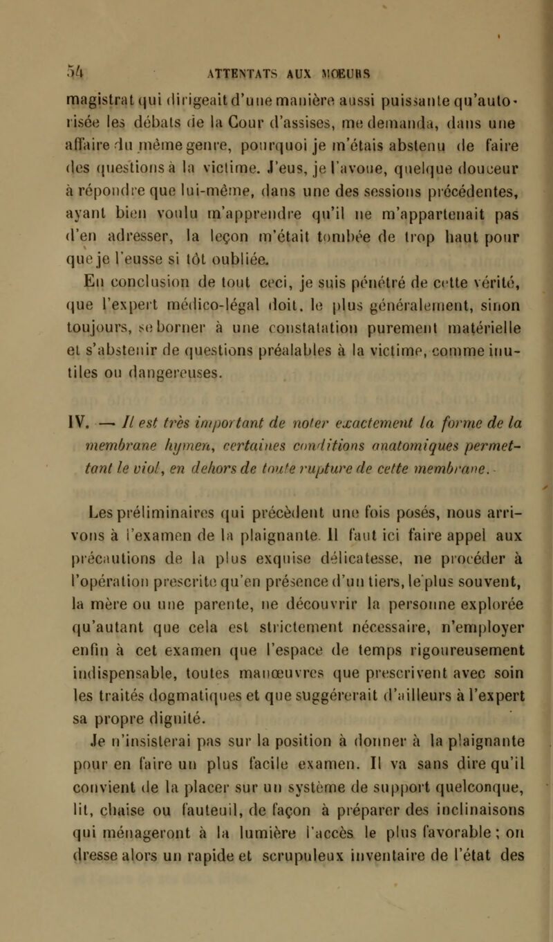 magistrat qui dirigeait d'une manière aussi puissante qu'auto- risée les débats <ie la Cour d'assises, me demanda, dans une affaire du même genre, pourquoi je m'étais abstenu de faire des questions à la victime. J'eus, je l'avoue, quelque douceur à répondre que lui-même, dans une des sessions précédentes, ayant bien voulu m'apprendre qu'il ne m'appartenait pas d'en adresser, la leçon m'était tombée de trop baut pour que je l'eusse si tôt oubliée. En conclusion de tout ceci, je suis pénétré de cette vérité, que l'expert médico-légal doit, le plus généralement, sinon toujours, se borner à une constatation purement matérielle et s'abstenir de questions préalables à la victime, comme inu- tiles ou dangereuses. IV. —> // est très important de noter exactement la forme de la membrane hymen, certaines conditions anatomiques permet- tant le viol, en dehors de toute rupture de cette membrane. Les préliminaires qui précèdent une fois posés, nous arri- vons à i'examen de la plaignante. 11 faut ici faire appel aux précaution* de la plus exquise délicatesse, ne procéder à l'opération prescrite qu'en présence d'un tiers, le'plus souvent, la mère ou une parente, ne découvrir la personne explorée qu'autant que cela est strictement nécessaire, n'employer enfin à cet examen que l'espace de temps rigoureusement indispensable, toutes manœuvres que prescrivent avec soin les traités dogmatiques et que suggérerait d'ailleurs à l'expert sa propre dignité. Je n'insisterai pas sur la position à donner à la plaignante pour en faire un plus facile examen. Il va sans dire qu'il convient de la placer sur un système de support quelconque, lit, ebaise ou fauteuil, de façon à préparer des inclinaisons qui ménageront à la lumière l'accès le plus favorable ; on dresse alors un rapide et scrupuleux inventaire de l'état des
