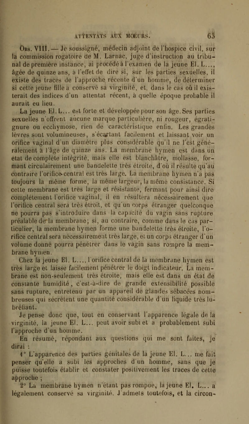 Obs. VIII.— Je soussigné, médecin adjoint, de l'hospice civil, sur la commission rogatoire de M. Larnac, juge d'instruction au tribu- nal de première instance, ai procédé à l'examen de la jeune El. L..., âgée de quinze ans, à l'effet de dire si, sur les parties sexuelles, il existe des traces de l'approche récente d'un homme, de déterminer si cette jeune fille a conservé sa virginité, et, dans le cas où il exis- terait des indices d'un attentat récent, à quelle époque probable il aurait eu lieu. La jeune EI.L... est forte et développée pour son âge. Ses parties sexuelles n'offrent aucune marque particulière, ni rougeur, égrati- gnure ou ecchymose, rien de caractéristique enfin. Les grandes lèvres sont volumineuses, s'éca/tant facilement et laissant voir un orifice vaginal d'un diamètre plus considérable qu'il ne l'est géné- ralement à l'âge de quinze ans. La membrane hymen est dans un état de complète intégrité, mais elle est blanchâtre, mollasse, for- mant circulairement une bandelette très étroite, d'où il résulte qu'au contraire l'orifice-central est très large. La membrane hymen n'a pas toujours la même forme, la même largeur, la même consistance. Si cette membrane est très large et résistant)1, fermant pour ainsi dire complètement l'orifice vaginal, il en résultera nécessairement que l'orifice central sera très étroit, et qu'un corps étranger quelconque ne pourra pas s'introduire dans la capacité du vagin sans rupture préalable de la membrane; si, au contraire, comme dans le cas par- ticulier, la membrane hymen forme une bandelette très étroite, l'o- rifice central sera nécessairement très large, et un corps étranger d'un volume donné pourra pénétrer dans le vagin sans rompre la mem- brane hymen. Chez la jeune El. L..., 1 orifice central de la membrane hymen est très large et laisse facilement pénétrer le doigt indicateur. La mem- brane est non-seulement très étroite, mais elle est dans un état de constante humidité, c'est-à-dire de grande extensibilité possible sans rupture, entretenu par un appareil de glandes sébacées nom- breuses qui sécrètent une quantité considérable d'un liquide très lu- bréliant. Je pense donc que, tout en conservant l'apparence légale de la virginité, la jeune El. L... peut avoir subi et a probablement subi l'approche d'un homme. En résumé, répondant aux questions qui me sont faites, je dirai : 1° L'apparence des parties génitale^ de la jeune El. L... me fait penser qu'elle a subi les approches d'un homme, sans que je puisse toutefois établir et constater positivement les traces de cette approche ; 2° La membrane hymen n'étant pas rompue, la jeune El, L... a légalement conservé sa virginité. J'admets toutefois, et la circon-