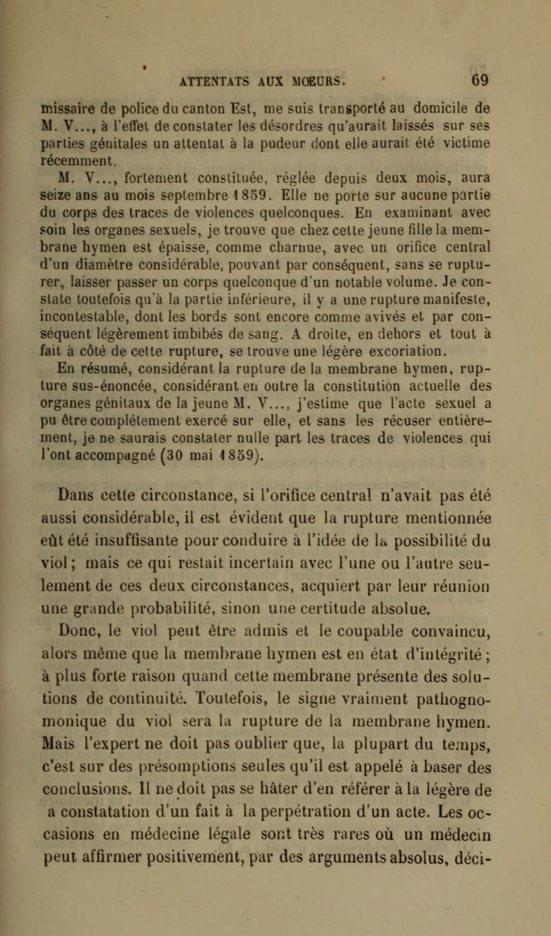 missaire de police du canton Est, me suis transporté au domicile de M. V..., à l'effet de constater les désordres qu'aurait laissés sur ses parties génitales un attentat à la pudeur dont elle aurait été victime récemment. M. V..., fortement constituée, réglée depuis deux mois, aura seize ans au mois septembre 1 859. Elle ne porte sur aucune partie du corps des traces de violences quelconques. En examinant avec soin les organes sexuels, je trouve que chez cette jeune fille la mem- brane hymen est épaisse, comme charnue, avec un orifice central d'un diamètre considérable, pouvant par conséquent, sans se ruptu- rer, laisser passer un corps quelconque d'un notable volume. Je con- state toutefois qu'à la partie inférieure, il y a une rupture manifeste, incontestable, dont les bords sont encore comme avivés et par con- séquent légèrement imbibés de sang. A droite, en dehors et tout à fait à côté de cette rupture, se trouve une légère excoriation. En résumé, considérant la rupture de la membrane hymen, rup- ture sus-énoncée, considérant en outre la constitution actuelle des organes génitaux de la jeune M. V..., j'estime que l'acte sexuel a pu être complètement exercé sur elle, et sans les récuser entière- ment, je ne saurais constater nulle part les traces de violences qui l'ont accompagné (30 mai 4 859). Dans cette circonstance, si l'orifice central n'avait pas été aussi considérable, il est évident que la rupture mentionnée eût été insuffisante pour conduire à l'idée de 1« possibilité du viol; mais ce qui restait incertain avec l'une ou l'autre seu- lement de ces deux circonstances, acquiert par leur réunion une grande probabilité, sinon une certitude absolue. Donc, le viol peut être admis et le coupable convaincu, alors même que la membrane hymen est en état d'intégrité ; à plus forte raison quand cette membrane présente des solu- tions de continuité. Toutefois, le signe vraiment pathogno- monique du viol ^era la rupture de la membrane hymen. Mais l'expert ne doit pas oublier que, la plupart du temps, c'est sur des présomptions seules qu'il est appelé à baser des conclusions. Il ne doit pas se hâter d'en référer à la légère de a constatation d'un fait à la perpétration d'un acte. Les oc- casions en médecine légale sont très rares où un médecin peut affirmer positivement, par des arguments absolus, déci-