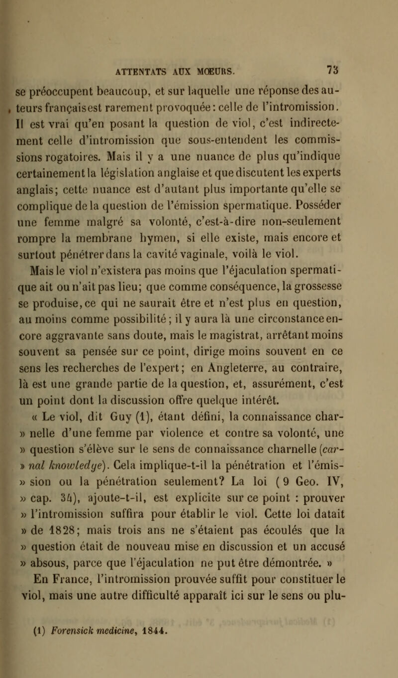 se préoccupent beaucoup, et sur laquelle une réponse des au- , teurs françaisest rarement provoquée: celle de l'intromission. II est vrai qu'en posant la question de viol, c'est indirecte- ment celle d'intromission que sous-entendent les commis- sions rogatoires. Mais il y a une nuance de plus qu'indique certainement la législation anglaise et que discutent les experts anglais; cette nuance est d'autant plus importante qu'elle se complique de la question de l'émission spermatique. Posséder une femme malgré sa volonté, c'est-à-dire non-seulement rompre la membrane hymen, si elle existe, mais encore et surtout pénétrer dans la cavité vaginale, voilà le viol. Mais le viol n'existera pas moins que l'éjaculation spermati- que ait ou n'ait pas lieu; que comme conséquence, la grossesse se produise, ce qui ne saurait être et n'est plus en question, au moins comme possibilité ; il y aura là une circonstance en- core aggravante sans doute, mais le magistrat, arrêtant moins souvent sa pensée sur ce point, dirige moins souvent en ce sens les recherches de l'expert; en Angleterre, au contraire, là est une grande partie de la question, et, assurément, c'est un point dont la discussion offre quelque intérêt. « Le viol, dit Guy (1), étant défini, la connaissance char- » nelle d'une femme par violence et contre sa volonté, une » question s'élève sur le sens de connaissance charnelle [car- » nal knowtedye). Gela implique-t-il la pénétration et l'émis- » sion ou la pénétration seulement? La loi ( 9 Geo. IV, » cap. 34), ajoute-t-il, est explicite sur ce point : prouver » l'intromission suffira pour établir le viol. Cette loi datait » de 1828; mais trois ans ne s'étaient pas écoulés que la » question était de nouveau mise en discussion et un accusé » absous, parce que l'éjaculation ne put être démontrée. » En France, l'intromission prouvée suffit pour constituer le viol, mais une autre difficulté apparaît ici sur le sens ou plu- (1) Forensick mcdicine, 1844.