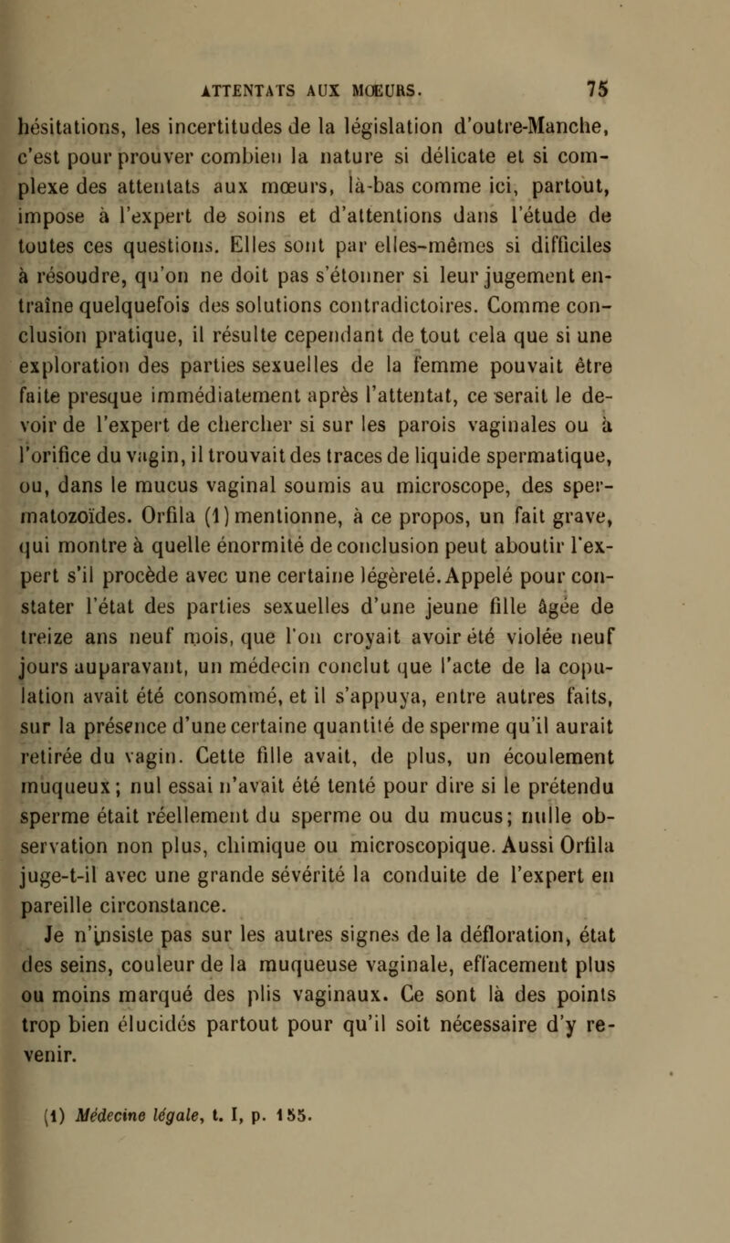 hésitations, les incertitudes de la législation d'outre-Manche, c'est pour prouver combien la nature si délicate et si com- plexe des attentats aux mœurs, là-bas comme ici, partout, impose à l'expert de soins et d'attentions dans l'étude de toutes ces questions. Elles sont par elles-mêmes si difficiles à résoudre, qu'on ne doit pas s'étonner si leur jugement en- traîne quelquefois des solutions contradictoires. Comme con- clusion pratique, il résulte cependant de tout cela que si une exploration des parties sexuelles de la femme pouvait être faite presque immédiatement après l'attentat, ce serait le de- voir de l'expert de chercher si sur les parois vaginales ou à l'orifice du vagin, il trouvait des traces de liquide spermatique, ou, dans le mucus vaginal soumis au microscope, des sper- matozoïdes. Orfila (1) mentionne, à ce propos, un fait grave, qui montre à quelle énormité de conclusion peut aboutir l'ex- pert s'il procède avec une certaine légèreté. Appelé pour con- stater l'état des parties sexuelles d'une jeune fille âgée de treize ans neuf mois, que l'on croyait avoir été violée neuf jours auparavant, un médecin conclut que l'acte de la copu- lation avait été consommé, et il s'appuya, entre autres faits, sur la présence d'une certaine quantité de sperme qu'il aurait retirée du vagin. Cette fille avait, de plus, un écoulement muqueux ; nul essai n'avait été tenté pour dire si le prétendu sperme était réellement du sperme ou du mucus; nulle ob- servation non plus, chimique ou microscopique. Aussi Oriila juge-t-il avec une grande sévérité la conduite de l'expert en pareille circonstance. Je n'insiste pas sur les autres signes de la défloration, état des seins, couleur de la muqueuse vaginale, effacement plus ou moins marqué des plis vaginaux. Ce sont là des points trop bien élucidés partout pour qu'il soit nécessaire d'y re- venir. (1) Médecine légale, t. I, p. 155.