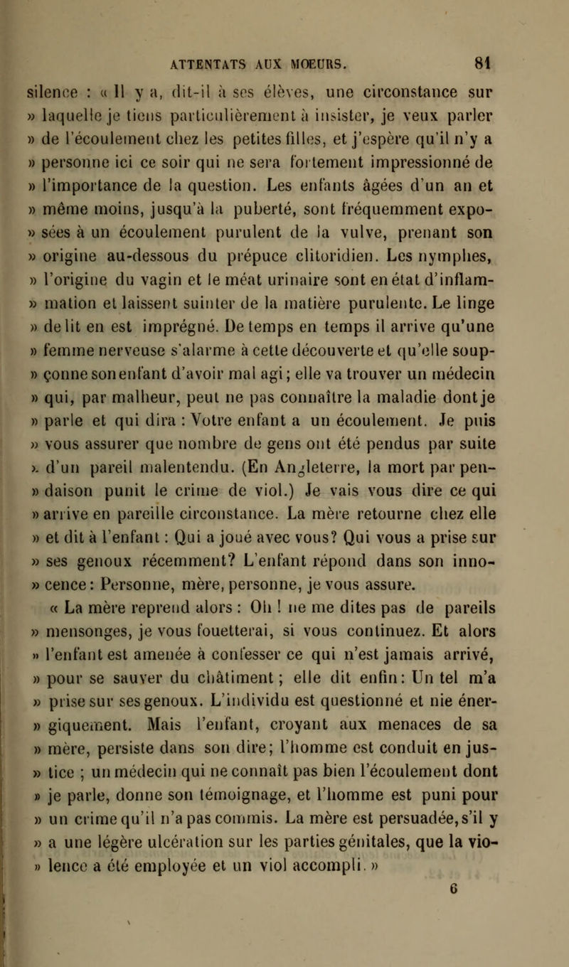 silence : « 11 y a, dit-il à ses élèves, une circonstance sur » laquelle je tiens particulièrement à insister, je veux parler » de l'écoulement chez les petites filles, et j'espère qu'il n'y a » personne ici ce soir qui ne sera fortement impressionné de » l'importance de la question. Les enfants âgées d'un an et » même moins, jusqu'à la puberté, sont fréquemment expo- » sées à un écoulement purulent de la vulve, prenant son » origine au-dessous du prépuce clitoridien. Les nymphes, » l'origine du vagin et le méat urina ire sont en état d'inflam- » mation et laissent suinter de la matière purulente. Le linge » délit en est imprégné. De temps en temps il arrive qu'une » femme nerveuse s'alarme à cette découverte et qu'elle soup- » çonne son enfant d'avoir mal agi ; elle va trouver un médecin » qui, par malheur, peut ne pas connaître la maladie dont je » parle et qui dira : Votre enfant a un écoulement. Je puis » vous assurer que nombre de gens ont été pendus par suite k. d'un pareil malentendu. (En Angleterre, la mort par pen- » daison punit le crime de viol.) Je vais vous dire ce qui » arrive en pareille circonstance. La mère retourne chez elle » et dit à l'enfant : Qui a joué avec vous? Qui vous a prise sur » ses genoux récemment? L'enfant répond dans son inno- » cence : Personne, mère, personne, je vous assure. « La mère reprend alors : Oh ! ne me dites pas de pareils » mensonges, je vous fouetterai, si vous continuez. Et alors » l'enfant est amenée à confesser ce qui n'est jamais arrivé, » pour se sauver du châtiment; elle dit enfin: Un tel m'a s prise sur ses genoux. L'individu est questionné et nie éner- » giquernent. Mais l'enfant, croyant aux menaces de sa » mère, persiste dans son dire; l'homme est conduit en jus- » tice ; un médecin qui ne connaît pas bien l'écoulement dont » je parle, donne son témoignage, et l'homme est puni pour » un crime qu'il n'a pas commis. La mère est persuadée,s'il y » a une légère ulcération sur les parties génitales, que la vio- » lence a été employée et un viol accompli. » 6