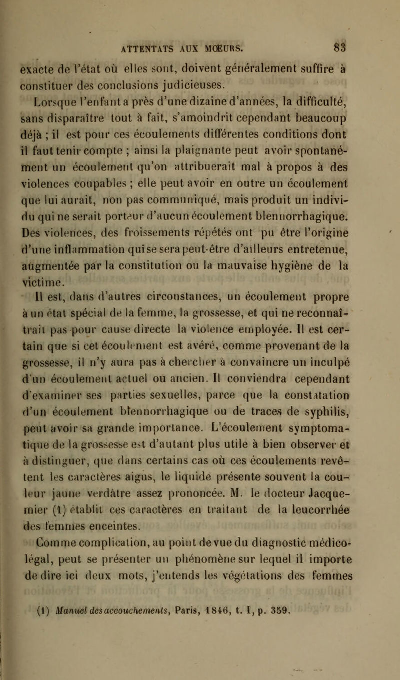 exacte de l'état où elles sont, doivent généralement suffire à constituer des conclusions judicieuses. Lorsque l'enfanta près d'une dizaine d'années, la difficulté, sans disparaître tout à fait, s'amoindrit cependant beaucoup déjà ; il est pour ces écoulements différentes conditions dont il faut tenir compte ; ainsi la plaignante peut avoir spontané- ment un écoulement qu'on attribuerait mal à propos à des violences coupables ; elle peut avoir en outre un écoulement que lui aurait, non pas communiqué, mais produit un indivi- du qui ne serait porteur d'aucun écoulement blennorrhagique. Des violences, des froissements répétés ont pu être l'origine d'une inflammation qui se sera peut-être d'ailleurs entretenue, augmentée par la constitution ou la mauvaise hygiène de la victime. Il est, dans d'autres circonstances, un écoulement propre à un état spécial de la femme, la grossesse, et qui ne reconnaî- trait pas pour cause directe la violence employée. Il est cer- tain que si cet écoulement est avéré, comme provenant de la grossesse, il n'y aura pas à chercher à convaincre un inculpé d'un écoulement actuel ou ancien. Il conviendra cependant d'examiner ses parties sexuelles, parce que la constatation d'un écoulement btennorrhagique ou de traces de syphilis, peut avoir sa grande importance. L'écoulement symptoma- tique de la grossesse e-t d'autant plus utile à bien observer et à distinguer, que dans certains cas où ces écoulements revê- tent les caractères aigus, le liquide présente souvent la cou- leur jaune verdàtre assez prononcée. M. le docteur Jacque- mier (1) établit ces caractères en traitant de la leucorrhée des femmes enceintes. Comme complication, au point de vue du diagnostic médico- légal, peut se présenter un phénomène sur lequel il importe dédire ici deux mots, j'entends les végétations des femmes (1) Manuel des accouchements, Paris, 1846, t. I, p. 359.