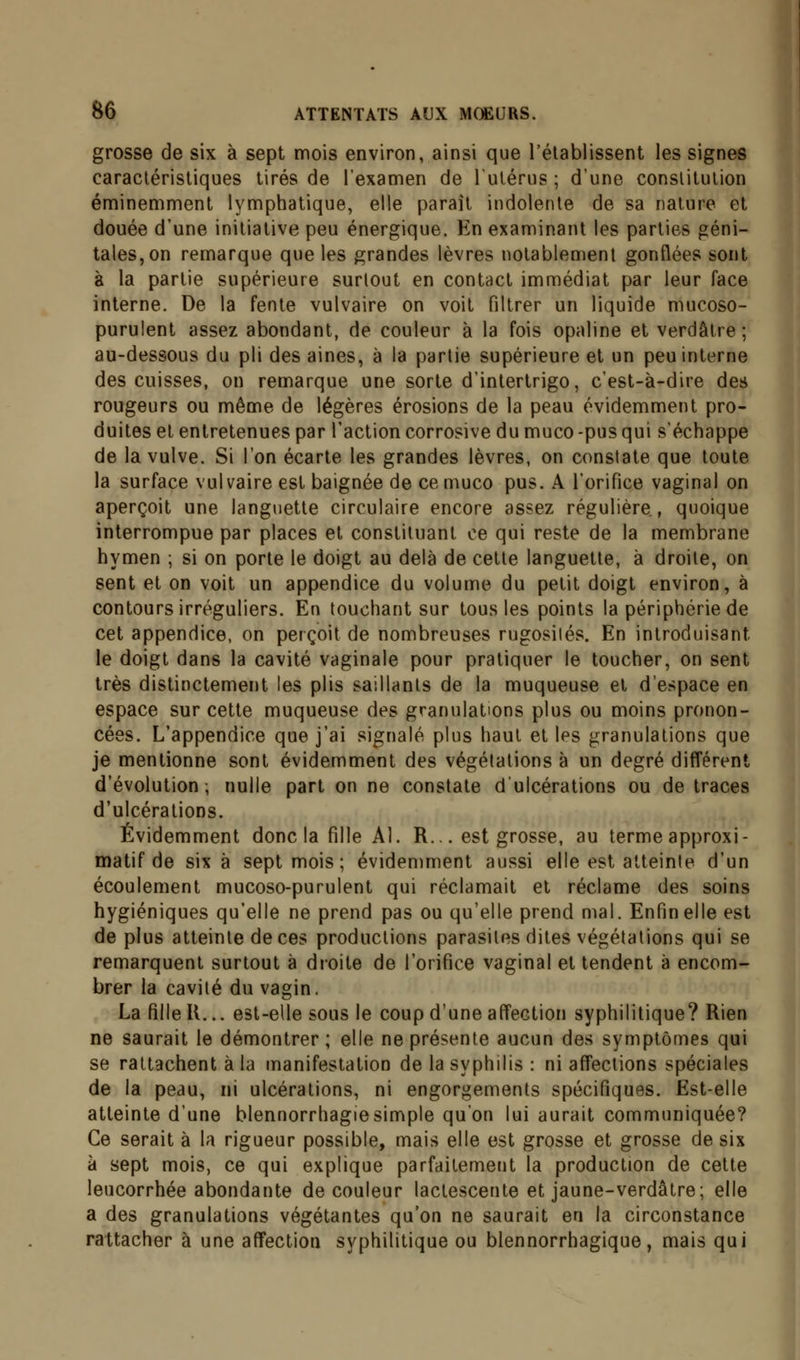 grosse de six à sept mois environ, ainsi que l'établissent les signes caractéristiques tirés de l'examen de l'utérus; d'une constitution éminemment lymphatique, elle paraît indolente de sa nature et douée d'une initiative peu énergique. En examinant les parties géni- tales, on remarque que les grandes lèvres notablement gonflées sont à la partie supérieure surtout en contact immédiat par leur face interne. De la fente vulvaire on voit filtrer un liquide mucoso- purulent assez abondant, de couleur à la fois opaline et verdâtre ; au-dessous du pli des aines, à la partie supérieure et un peu interne des cuisses, on remarque une sorte d'intertrigo, c'est-à-dire des rougeurs ou même de légères érosions de la peau évidemment pro- duites et entretenues par l'action corrosive du muco -pus qui s'échappe de la vulve. Si l'on écarte les grandes lèvres, on constate que toute la surface vulvaire est baignée de ce muco pus. A l'orifice vaginal on aperçoit une languette circulaire encore assez régulière, quoique interrompue par places et constituant ce qui reste de la membrane hymen ; si on porte le doigt au delà de cette languette, à droite, on sent et on voit un appendice du volume du petit doigt environ, à contours irréguliers. En touchant sur tous les points la périphérie de cet appendice, on perçoit de nombreuses rugosités. En introduisant. le doigt dans la cavité vaginale pour pratiquer le toucher, on sent très distinctement les plis saillants de la muqueuse et d'espace en espace sur cette muqueuse des granulations plus ou moins pronon- cées. L'appendice que j'ai signalé plus haut et les granulations que je mentionne sont évidemment des végétations à un degré différent d'évolution; nulle part on ne constate d'ulcérations ou de traces d'ulcérations. Évidemment donc la fille Al. R... est grosse, au terme approxi- matif de six à sept mois; évidemment aussi elle est atteinte d'un écoulement mucoso-purulent qui réclamait et réclame des soins hygiéniques qu'elle ne prend pas ou qu'elle prend mal. Enfin elle est de plus atteinte de ces productions parasites dites végétations qui se remarquent surtout à droite de l'orifice vaginal et tendent à encom- brer la cavité du vagin, La fille U... est-elle sous le coup d'une affection syphilitique? Rien ne saurait le démontrer ; elle ne présente aucun des symptômes qui se rattachent à la manifestation de la syphilis : ni affections spéciales de la peau, ni ulcérations, ni engorgements spécifiques. Est-elle atteinte d'une blennorrhagiesimple qu'on lui aurait communiquée? Ce serait à la rigueur possible, mais elle est grosse et grosse de six à sept mois, ce qui explique parfaitement la production de cette leucorrhée abondante de couleur lactescente et jaune-verdâtre; elle a des granulations végétantes qu'on ne saurait en la circonstance rattacher à une affection syphilitique ou blennorrhagique, mais qui