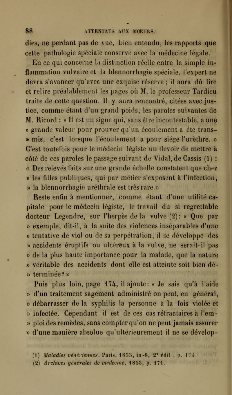 dies, ne perdant pas de vue, bien entendu, les rapports que cette pathologie spéciale conserve avec la médecine légale. En ce qui concerne la distinction réelle entre la simple in- flammation vulvaire et la blennorrhagie spéciale, l'expert ne devra s'avancer qu'avec une exquise réserve ; il aura dû lire et relire préalablement les pages où M. le professeur Tardieu traite de cette question. Il y aura rencontré, citées avec jus- tice, comme étant d'un grand poids, les paroles suivantes de M. Ricord : « Il est un signe qui, sans être incontestable, aune » grande valeur pour prouver qu'un écoulement a été trans- » mis, c'est lorsque l'écoulement a pour siège l'urèthre. » C'est toutefois pour le médecin légiste un devoir de mettre à côté de ces paroles le passage suivant de Vidal, de Cassis (1) : « Des relevés faits sur une grande échelle constatent que chez » les filles publiques, qui par métier s'exposent à l'infection, » la blennorrhagie uréthrale est très rare.» Reste enfin à mentionner, comme étant d'une utilité ca- pitale pour le médecin légiste, le travail du si regrettable docteur Legendre, sur l'herpès de la vulve (2): « Que par » exemple, dit-il, à la suite des violences inséparables d'une » tentative de viol ou de sa perpétration, il se développe des » accidents éruptifs ou ulcéreux à la vulve, ne serait-il pas » de la plus haute importance pour la malade, que la nature » véritable des accidents dont elle est atteinte soit bien dé- » terminée? » Puis plus loin, page 17^, il ajoute: • Je sais qu'à l'aide » d'un traitement sagement administré on peut, en général, » débarrasser de la syphilis la personne à la fois violée et » infectée. Cependant il est de ces cas réfractaires à l'em- » ploi des remèdes, sans compter qu'on ne peut jamais assurer » d'une manière absolue qu'ultérieurement il ne se dévelop- (1) Maladies vénériennes. Paris, 1855, in-8, 2e édil , p. 174. (2) Archives générales de médecine, 1853, p. 171.