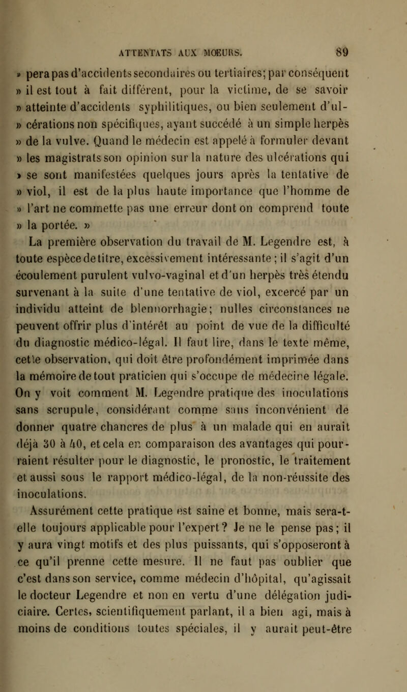 » perapasd'accidentssecondairesou tertiaires; par conséquent » il est tout à fait différent, pour la victime, de se savoir » atteinte d'accidents syphilitiques, ou bien seulement d'ul- » cérations non spécifiques, ayant succédé à un simple herpès » de la vulve. Quand le médecin est appelé à formuler devant » les magistrats son opinion sur la nature des ulcérations qui > se sont manifestées quelques jours après la tentative de » viol, il est de la plus haute importance que l'homme de » l'art ne commette pas une erreur dont on comprend toute » la portée. » La première observation du travail de M. Legendre est, à toute espèce de titre, excessivement intéressante ; il s'agit d'un écoulement purulent vulvo-vaginal et d'un herpès très étendu survenant à la suite d'une tentative de viol, excercé par un individu atteint de blennorrhagie; nulles circonstances ne peuvent offrir plus d'intérêt au point de vue de la difficulté du diagnostic médico-légal. Il faut lire, dans le texte même, cetle observation, qui doit être profondément imprimée dans la mémoire de tout praticien qui s'occupe de médecine légale. On y voit comment M. Legendre pratique des inoculations sans scrupule, considérant comme sans inconvénient de donner quatre chancres de plus à un malade qui en aurait déjà 30 à ftO, et cela en comparaison des avantages qui pour- raient résulter pour le diagnostic, le pronostic, le traitement et aussi sous le rapport médico-légal, de la non-réussite des inoculations. Assurément cette pratique est saine et bonne, mais sera-t- elle toujours applicable pour l'expert? Je ne le pense pas; il y aura vingt motifs et des plus puissants, qui s'opposeront à ce qu'il prenne cette mesure. Il ne faut pas oublier que c'est dans son service, comme médecin d'hôpital, qu'agissait le docteur Legendre et non en vertu d'une délégation judi- ciaire. Certes, scientifiquement parlant, il a bien agi, mais à moins de conditions toutes spéciales, il y aurait peut-être