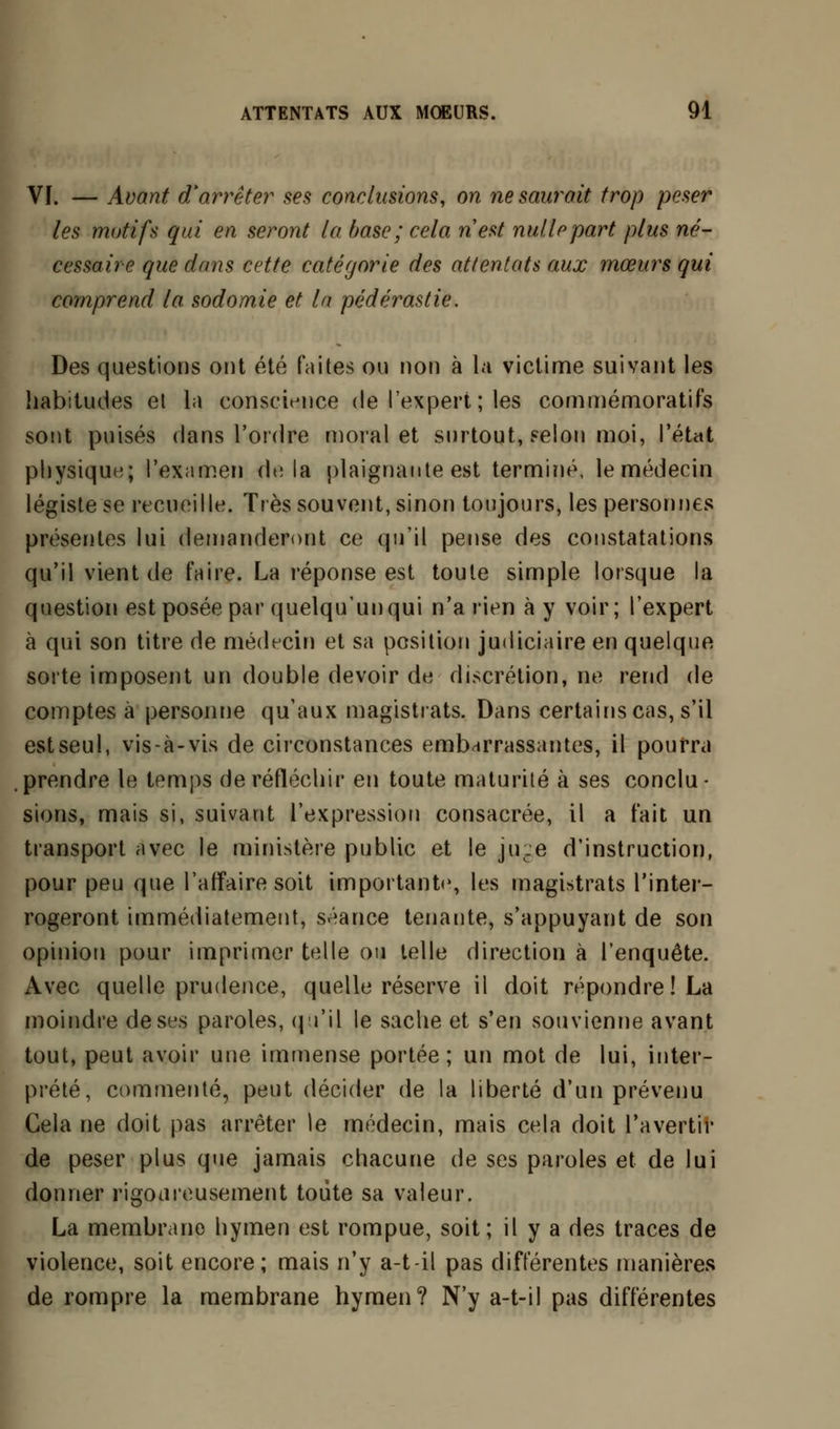 VI. — Avant d'arrêter ses conclusions, on ne saurait trop peser les motifs qui en seront la base; cela nest nulle part plus né- cessaire que dans cette catégorie des attentats aux mœurs qui comprend la sodomie et la pédérastie. Des questions ont été faites ou non à la victime suivant les habitudes et la conscience de l'expert ; les commémoratifs sont puisés dans l'ordre moral et surtout, selon moi, l'état physique; l'examen delà plaignante est terminé, le médecin légiste se recueille. Très souvent, sinon toujours, les personnes présentes lui demanderont ce qu'il pense des constatations qu'il vient de faire. La réponse est toute simple lorsque la question est posée par quelqu'un qui n'a rien à y voir; l'expert à qui son titre de médecin et sa position judiciaire en quelque sorte imposent un double devoir de discrétion, ne rend de comptes à personne qu'aux magistrats. Dans certains cas, s'il est seul, vis-à-vis de circonstances embarrassantes, il pourra prendre le temps de réfléchir en toute maturité à ses conclu - sions, mais si, suivant l'expression consacrée, il a fait un transport avec le ministère public et le ju.e d'instruction, pour peu que l'affaire soit importante, les magistrats l'inter- rogeront immédiatement, séance tenante, s'appuyant de son opinion pour imprimer telle ou telle direction à l'enquête. Avec quelle prudence, quelle réserve il doit répondre! La moindre de ses paroles, qu'il le sache et s'en souvienne avant tout, peut avoir une immense portée; un mot de lui, inter- prété, commenté, peut décider de la liberté d'un prévenu Gela ne doit pas arrêter le médecin, mais cela doit l'avertir de peser plus que jamais chacune de ses paroles et de lui donner rigoureusement toute sa valeur. La membrane hymen est rompue, soit; il y a des traces de violence, soit encore; mais n'y a-t-il pas différentes manières de rompre la membrane hymen? N'y a-t-il pas différentes