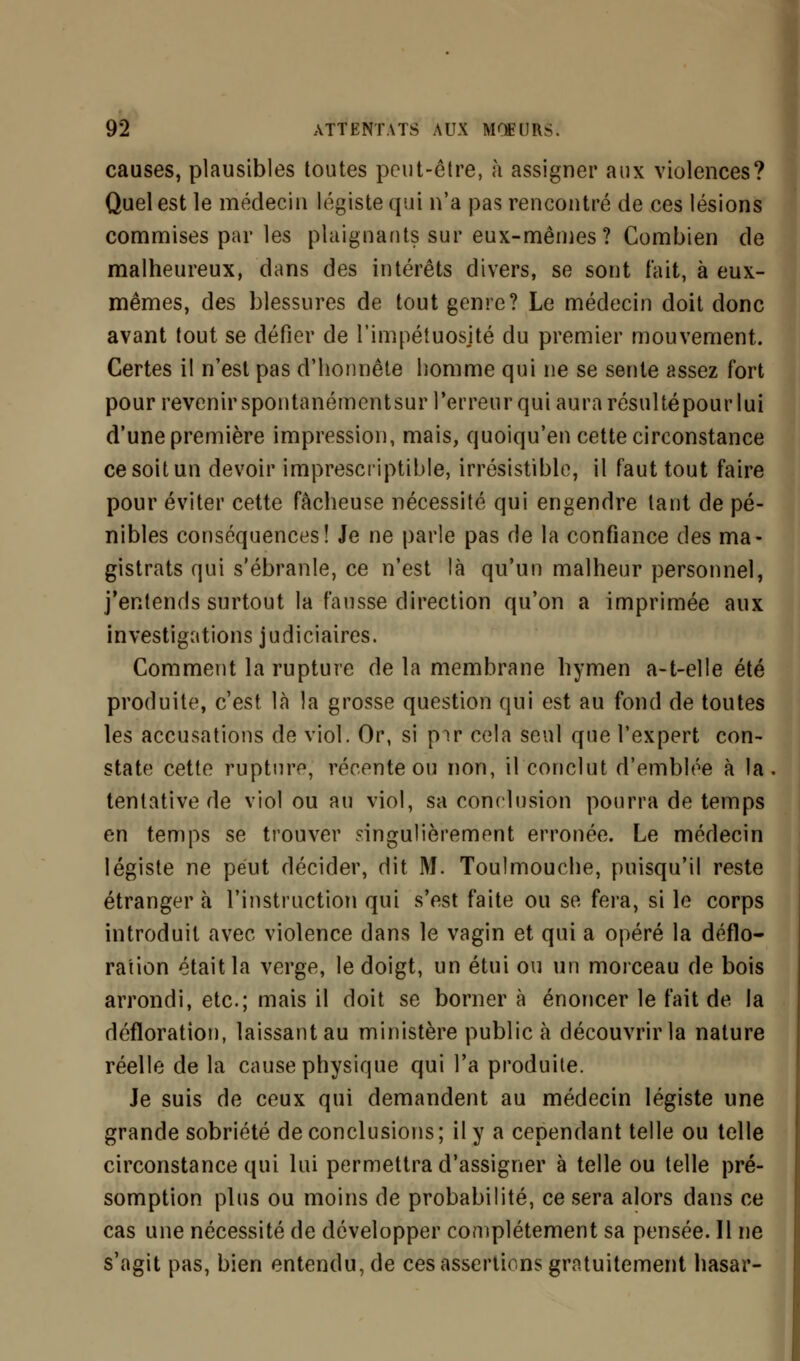 causes, plausibles toutes peut-être, à assigner aux violences? Quel est le médecin légiste qui n'a pas rencontré de ces lésions commises par les plaignants sur eux-mêmes? Combien de malheureux, dans des intérêts divers, se sont fait, à eux- mêmes, des blessures de tout genre? Le médecin doit donc avant tout se défier de l'impétuosjté du premier mouvement. Certes il n'est pas d'honnête homme qui ne se sente assez fort pour revenir spontanémentsur l'erreur qui aura résulté pour lui d'une première impression, mais, quoiqu'en cette circonstance ce soit un devoir imprescriptible, irrésistible, il faut tout faire pour éviter cette fâcheuse nécessité qui engendre tant de pé- nibles conséquences! Je ne parle pas de la confiance des ma- gistrats qui s'ébranle, ce n'est là qu'un malheur personnel, j'entends surtout la fausse direction qu'on a imprimée aux investigations judiciaires. Comment la rupture de la membrane hymen a-t-elle été produite, c'est là la grosse question qui est au fond de toutes les accusations de viol. Or, si pir cela seul que l'expert con- state cette rupture, récente ou non, il conclut d'emblée à la tentative de viol ou au viol, sa conclusion pourra de temps en temps se trouver singulièrement erronée. Le médecin légiste ne peut décider, dit M. Toulmouche, puisqu'il reste étranger à l'instruction qui s'est faite ou se fera, si le corps introduit avec violence dans le vagin et qui a opéré la déflo- ration était la verge, le doigt, un étui ou un morceau de bois arrondi, etc.; mais il doit se borner à énoncer le fait de la défloration, laissant au ministère public à découvrir la nature réelle de la cause physique qui l'a produite. Je suis de ceux qui demandent au médecin légiste une grande sobriété de conclusions ; il y a cependant telle ou telle circonstance qui lui permettra d'assigner à telle ou telle pré- somption plus ou moins de probabilité, ce sera alors dans ce cas une nécessité de développer complètement sa pensée. 11 ne s'agit pas, bien entendu, de ces assertions gratuitement hasar-