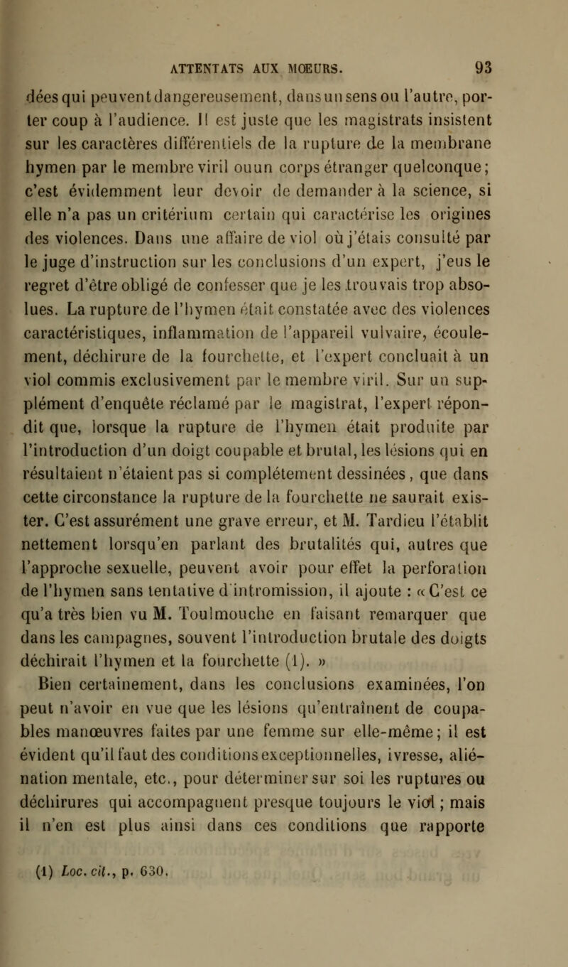 déesqui peuvent dangereusement, dans un sens ou l'autre, por- ter coup à l'audience. Il est juste que les magistrats insistent sur les caractères différentiels de la rupture de la membrane hymen par le membre viril ouun corps étranger quelconque; c'est évidemment leur devoir de demander à la science, si elle n'a pas un critérium certain qui caractérise les origines des violences. Dans une affaire de viol où j'étais consulté par le juge d'instruction sur les conclusions d'un expert, j'eus le regret d'être obligé de confesser que je les trouvais trop abso- lues. La rupture de l'hymen était constatée avec des violences caractéristiques, inflammation de l'appareil vulvaire, écoule- ment, déchirure de la fourchette, et l'expert concluait à un viol commis exclusivement par le membre viril. Sur un sup- plément d'enquête réclamé par le magistrat, l'expert répon- dit que, lorsque la rupture de l'hymen était produite par l'introduction d'un doigt coupable et brûlai, les lésions qui en résultaient n'étaient pas si complètement dessinées , que dans cette circonstance la rupture de la fourchette ne saurait exis- ter. C'est assurément une grave erreur, et M. Tardieu l'établit nettement lorsqu'on parlant des brutalités qui, autres que l'approche sexuelle, peuvent avoir pour effet la perforation de l'hymen sans tentative d intromission, il ajoute : «C'est ce qu'a très bien vu M. Toulmouche en faisant remarquer que dans les campagnes, souvent l'introduction brutale des doigts déchirait l'hymen et la fourchette (1). » Bien certainement, dans les conclusions examinées, l'on peut n'avoir en vue que les lésions qu'entraînent de coupa- bles manœuvres faites par une femme sur elle-même; il est évident qu'il faut des conditions exceptionnelles, ivresse, alié- nation mentale, etc., pour déterminer sur soi les ruptures ou déchirures qui accompagnent presque toujours le viol ; mais il n'en est plus ainsi dans ces conditions que rapporte (l) Loc. cit., p. 630.