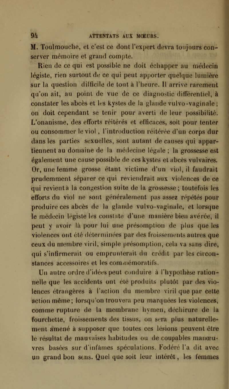 M. Toulmouche, et c'est ce dont l'expert devrra toujours con- server mémoire et grand compte. Rien de ce qui est possible ne doit échapper au médecin légiste, rien surtout de ce qui peut apporter quelque lumière sur la question difficile de tout à l'heure. Il arrive rarement qu'on ait, au point de vue de ce diagnostic différentiel, à constater les abcès et lts kystes de la glande vulvo-vaginale ; on doit cependant se tenir pour averti de leur possibilité. L'onanisme, des efforts réitérés et efficaces, soit pour tenter ou consommer le viol , l'introduction réitérée d'un corps dur dans les parties sexuelles, sont autant de causes qui appar- tiennent au domaine de la médecine légale ; la grossesse est également une cause possible de ces kystes et abcès vulvaires. Or, une femme grosse étant victime d'un viol, il faudrait prudemment séparer ce qui reviendrait aux violences de ce qui revient à la congestion suite de la grossesse ; toutefois les efforts du viol ne sont généralement pas assez répétés pour produire ces abcès de la glande vulvo-vaginale, et lorsque le médecin légiste les consiste d'une manière bien avérée, il peut y avoir là pour lui une présomption de plus que les violences ont été déterminées par des froissements autres que ceux du membre viril, simple présomption, cela va sans dire, qui s'infirmerait ou emprunterait du crédit par les circon- stances accessoires et les cormuémoratifs. Un autre ordre d'idées peut conduire à l'hypothèse ration- nelle que les accidents ont été produits plutôt par des vio- lences étrangères à l'action du membre viril que par celte action même; lorsqu'on trouvera peu marquées les violences, comme rupture de la membrane hymen, déchirure de la fourchette, froissements des tissus, on sera plus naturelle- ment amené à supposer que toutes ces lésions peuvent être le résultat de mauvaises habitudes ou de coupables manœu- vres basées sur d'infâmes spéculations. Fodéré l'a dit avec un grand bon sens. Quel que soit leur intérêt, les femmes