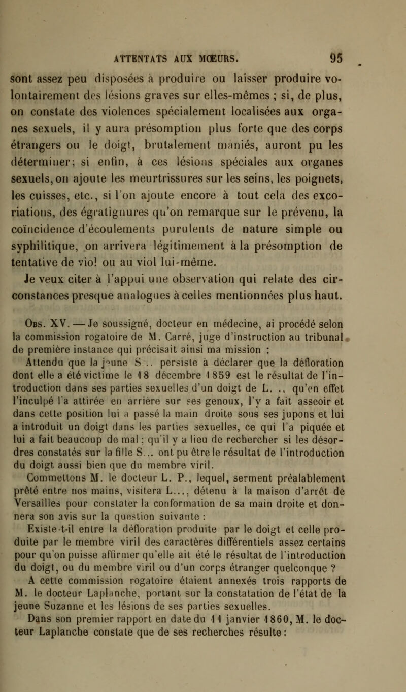 sont assez peu disposées à produire ou laisser produire vo- lontairement des lésions graves sur elles-mêmes ; si, de plus, on constate des violences spécialement localisées aux orga- nes sexuels, il y aura présomption plus forte que des corps étrangers ou le doigt, brutalement maniés, auront pu les déterminer; si enfin, à ces lésions spéciales aux organes sexuels, on ajoute les meurtrissures sur les seins, les poignets, les cuisses, etc., si l'on ajoute encore à tout cela des exco- riations, des égratignures qu'on remarque sur le prévenu, la coïncidence d'écoulements purulents de nature simple ou syphilitique, on arrivera légitimement à la présomption de tentative de viol ou au viol lui-même. Je veux citer à l'appui une observation qui relate des cir- constances presque analogues à celles mentionnées plus haut. Obs. XV. —Je soussigné, docteur en médecine, ai procédé selon la commission rogaloire de M. Carré, juge d'instruction au tribunal de première instance qui précisait ainsi ma mission : Attendu que la j->une S .. persiste à déclarer que la défloration dont elle a été victime le 18 décembre 1859 est le résultat de l'in- troduction dans ses parties sexuelles d'un doigt de L. ., qu'en effet l'inculpé l'a attirée en arrière sur ees genoux, l'y a fait asseoir et dans cette position lui a passé la main droite sous ses jupons et lui a introduit un doigt dans les parties sexuelles, ce qui l'a piquée et lui a fait beaucoup de mal ; qu'il y a lieu de rechercher si les désor- dres constatés sur la fille S... ont pu être le résultat de l'introduction du doigt aussi bien que du membre viril. Commettons M. le docteur L. P., lequel, serment préalablement prêté entre nos mains, visitera L..., détenu à la maison d'arrêt de Versailles pour constater la conformation de sa main droite et don- nera son avis sur la question suivante : Existe-t-il entre la défloration produite par le doigt et celle pro- duite par le membre viril des caractères différentiels assez certains pour qu'on puisse affirmer qu'elle ait été le résultat de l'introduction du doigt, ou du membre viril ou d'un corps étranger quelconque ? A cette commission rogatoire étaient annexés trois rapports de M. le docteur Laplanche, portant sur la constatation de l'état de la jeune Suzanne et les lésions de ses parties sexuelles. Dans son premier rapport en date du \ 1 janvier 1860, M. le doc- teur Laplanche constate que de ses recherches résulte :