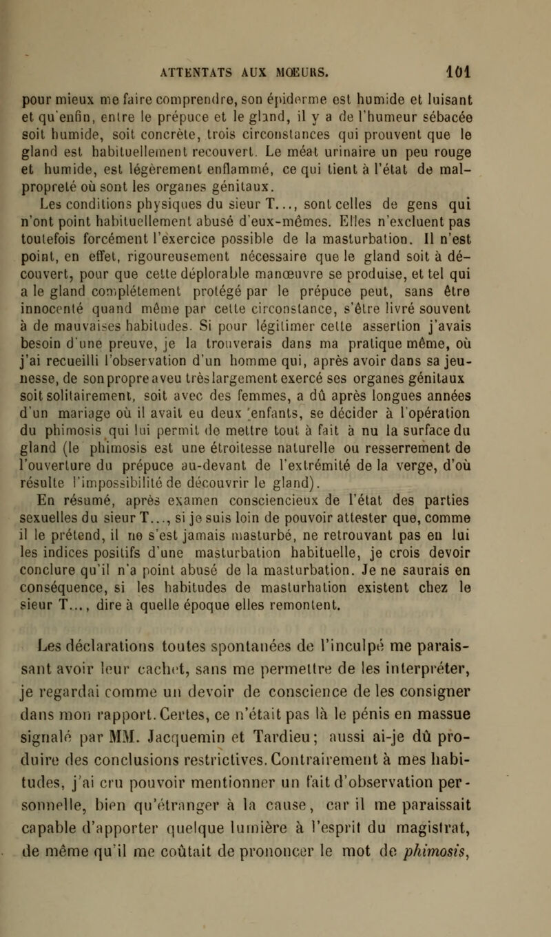 pour mieux me faire comprendre, son épidémie est humide et luisant et qu'enfin, entre le prépuce et le ghnd, il y a de l'humeur sébacée soit humide, soit concrète, trois circonstances qui prouvent que le gland est habituellement recouvert. Le méat urinaire un peu rouge et humide, est légèrement enflammé, ce qui tient à l'état de mal- propreté où sont les organes génitaux. Les conditions physiques du sieur T..., sont celles de gens qui n'ont point habituellement abusé d'eux-mêmes. Elles n'excluent pas toutefois forcément l'exercice possible de la masturbation. Il n'est point, en effet, rigoureusement nécessaire que le gland soit à dé- couvert, pour que cette déplorable manœuvre se produise, et tel qui a le gland complètement protégé par le prépuce peut, sans être innocenté quand môme par celte circonstance, s'être livré souvent à de mauvaises habitudes. Si pour légitimer celte assertion j'avais besoin d'une preuve, je la trouverais dans ma pratique même, où j'ai recueilli l'observation d'un homme qui, après avoir dans sa jeu- nesse, de son propre aveu très largement exercé ses organes génitaux soit solitairement, soit avec des femmes, a dû après longues années d'un mariage où il avait eu deux 'enfants, se décider à l'opération du phimosis qui lui permit de mettre tout à fait à nu la surface du gland (le phimosis est une étroitesse naturelle ou resserrement de l'ouverture du prépuce au-devant de l'extrémité de la verge, d'où résulte l'impossibilité de découvrir le gland). En résumé, après examen consciencieux de l'état des parties sexuelles du sieur T..., si je suis loin de pouvoir attester que, comme il le prétend, il ne s'est jamais masturbé, ne retrouvant pas en lui les indices posilifs d'une masturbation habituelle, je crois devoir conclure qu'il n'a point abusé de la masturbation. Je ne saurais en conséquence, si les habitudes de maslurhation existent chez le sieur T..., dire à quelle époque elles remontent. Les déclarations toutes spontanées de l'inculpé me parais- sant avoir leur cachet, sans me permettre de les interpréter, je regardai comme un devoir de conscience de les consigner dans mon rapport. Certes, ce n'était pas là le pénis en massue signalé par MM. Jacquemin et Tardieu; aussi ai-je dû pro- duire des conclusions restrictives. Contrairement à mes habi- tudes, j'ai cru pouvoir mentionner un fait d'observation per- sonnelle, bien qu'étranger à la cause, car il me paraissait capable d'apporter quelque lumière à l'esprit du magistrat, de même qu'il me coûtait de prononcer le mot de phimosis,