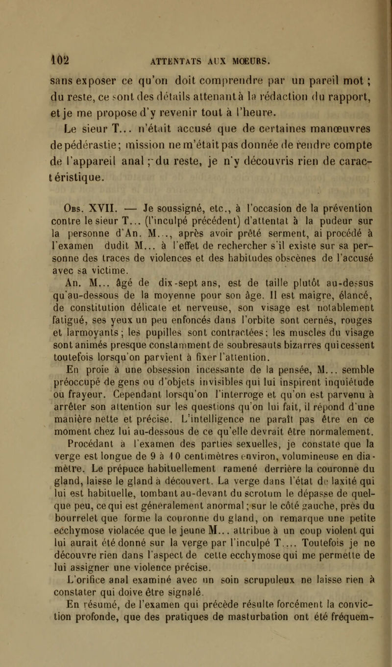 sans exposer ce qu'on doit comprendre par un pareil mot ; du reste, ce sont des détails attenant à la rédaction du rapport, et je me propose d'y revenir tout à l'heure. Le sieur T... n'était accusé que de certaines manœuvres de pédérastie; mission ne m'était pas donnée de rendre compte de l'appareil anal ; du reste, je n'y découvris rien de carac- téristique. Obs. XVII. — Je soussigné, etc., à l'occasion de la prévention contre le sieur T... (l'inculpé précédent) d'attentat à la pudeur sur la personne d'An. M..., après avoir prêté serment, ai procédé à l'examen dudit M... à l'effet de rechercher s'il existe sur sa per- sonne des traces de violences et des habitudes obscènes de l'accusé avec sa victime. An. M... âgé de dix-sept ans, est de taille plutôt au-dessus qu'au-dessous de la moyenne pour son âge. Il est maigre, élancé, de constitution délicate et nerveuse, son visage est notablement fatigué, ses yeux un peu enfoncés dans l'orbite sont cernés, rouges et larmoyants; les pupilles sont contractées; les muscles du visage sont animés presque constamment de soubresauts bizarres qui cessent toutefois lorsqu'on parvient à fixer l'attention. En proie à une obsession incessante de la pensée, M... semble préoccupé de gens ou d'objets invisibles qui lui inspirent inquiétude ou frayeur. Cependant lorsqu'on l'interroge et qu'on est parvenu à arrêter son attention sur les questions qu'on lui fait, il répond d'une manière nette et précise. L'intelligence ne paraît pas être en ce moment chez lui au-dessous de ce qu'elle devrait être normalement. Procédant à l'examen des parties sexuelles, je constate que la verge est longue de 9 à 10 centimètres environ, volumineuse en dia- mètre. Le prépuce habituellement ramené derrière la couronne du gland, laisse le gland a découvert. La verge dans l'état de laxité qui lui est habituelle, tombant au-devant du scrotum le dépasse de quel- que peu, ce qui est généralement anormal ; sur le côté «auehe, près du bourrelet que forme la couronne du gland, on remarque une petite ecchymose violacée que le jeune M... attribue à un coup violent qui lui aurait été donné sur la verge par l'inculpé T.... Toutefois je ne découvre rien dans l'aspect de cette ecchymose qui me permette de lui assigner une violence précise. L'orifice anal examiné avec un soin scrupuleux ne laisse rien à constater qui doive être signalé. En résumé, de l'examen qui précède résulte forcément la convic- tion profonde, que des pratiques de masturbation ont été fréquem-