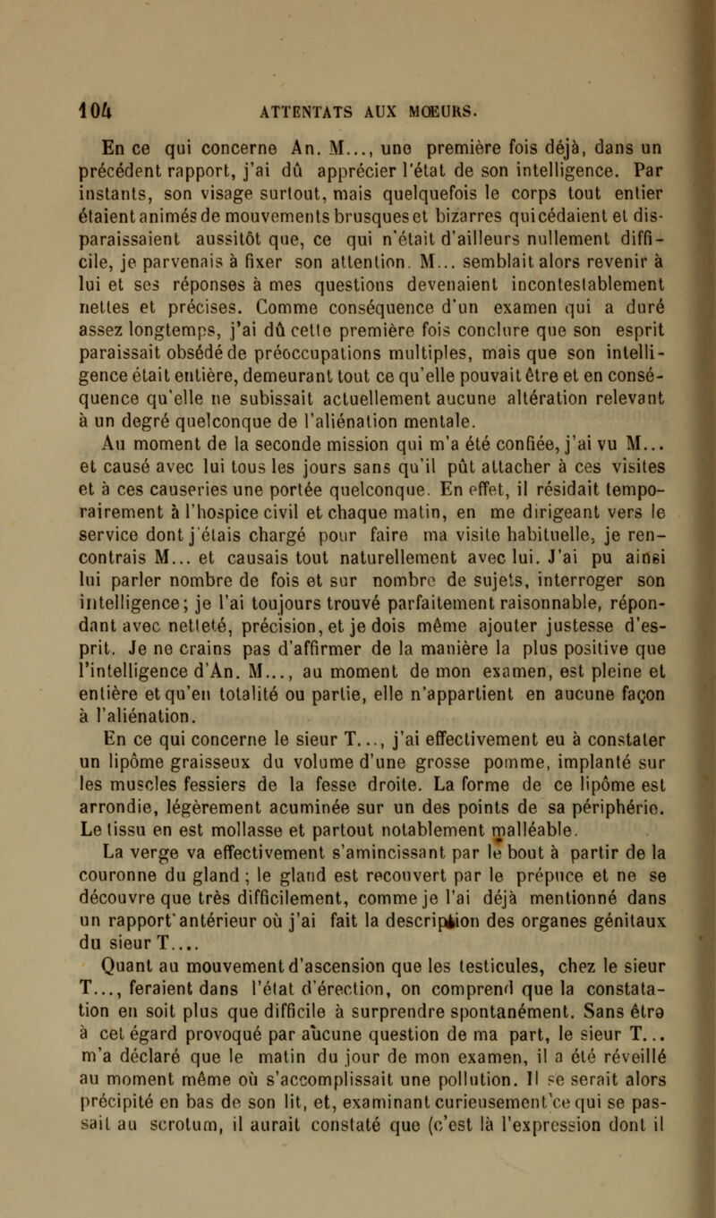 En ce qui concerne An. M..., une première fois déjà, dans un précédent rapport, j'ai du apprécier l'état de son intelligence. Par instants, son visage surtout, mais quelquefois le corps tout entier étaient animés de mouvements brusques et bizarres quicédaient et dis- paraissaient aussitôt que, ce qui n'était d'ailleurs nullement diffi- cile, je parvenais à fixer son attention. M... semblait alors revenir à lui et ses réponses à mes questions devenaient incontestablement nettes et précises. Comme conséquence d'un examen qui a duré assez longtemps, j'ai dû cette première fois conclure que son esprit paraissait obsédé de préoccupations multiples, mais que son intelli- gence était entière, demeurant tout ce qu'elle pouvait être et en consé- quence qu'elle ne subissait actuellement aucune altération relevant à un degré quelconque de l'aliénation mentale. Au moment de la seconde mission qui m'a été confiée, j'ai vu M... et causé avec lui tous les jours sans qu'il pût attacher à ces visites et à ces causeries une portée quelconque. En effet, il résidait tempo- rairement à l'hospice civil et chaque matin, en me dirigeant vers le service dont j'étais chargé pour faire ma visite habituelle, je ren- contrais M... et causais tout naturellement avec lui. J'ai pu ainsi lui parler nombre de fois et sur nombre de sujets, interroger son intelligence; je l'ai toujours trouvé parfaitement raisonnable, répon- dant avec netteté, précision, et je dois même ajouter justesse d'es- prit. Je ne crains pas d'affirmer de la manière la plus positive que l'intelligence d'An. M..., au moment démon examen, est pleine et entière et qu'en totalité ou partie, elle n'appartient en aucune façon à l'aliénation. En ce qui concerne le sieur T..., j'ai effectivement eu à constater un lipome graisseux du volume d'une grosse pomme, implanté sur les muscles fessiers de la fesse droite. La forme de ce lipome est arrondie, légèrement acuminée sur un des points de sa périphérie. Le tissu en est mollasse et partout notablement malléable. La verge va effectivement s'amincissant par le bout à partir de la couronne du gland ; le gland est recouvert par le prépuce et ne se découvre que très difficilement, comme je l'ai déjà mentionné dans un rapport*antérieur où j'ai fait la description des organes génitaux du sieur T.... Quant au mouvement d'ascension que les testicules, chez le sieur T..., feraient dans l'état d'érection, on comprend que la constata- tion en soit plus que difficile à surprendre spontanément. Sans être à cet égard provoqué par aucune question de ma part, le sieur T... m'a déclaré que le matin du jour de mon examen, il a été réveillé au moment même où s'accomplissait une pollution. Il ?e serait alors précipité en bas de son lit, et, examinant curieusement'ce qui se pas- sait au scrotum, il aurait constaté que (c'est là l'expression dont il