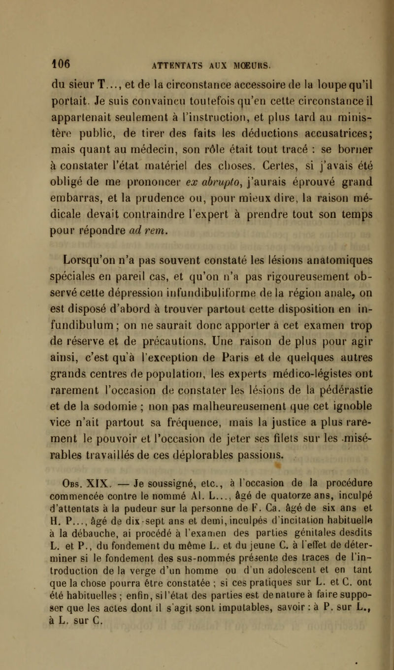 du sieur T..., et de la circonstance accessoire de la loupe qu'il portait. Je suis convaincu toutefois qu'en cette circonstance il appartenait seulement à l'instruction, et plus tard au minis- tère public, de tirer des faits les déductions accusatrices; mais quant au médecin, son rôle était tout tracé : se borner à constater l'état matériel des choses. Certes, si j'avais été obligé de me prononcer ex abrupto, j'aurais éprouvé grand embarras, et la prudence ou, pour mieux dire, la raison mé- dicale devait contraindre l'expert à prendre tout son temps pour répondre ad rem. Lorsqu'on n'a pas souvent constaté les lésions anatomiques spéciales en pareil cas, et qu'on n'a pas rigoureusement ob- servé cette dépression infundibuliforme delà région anale, on est disposé d'abord à trouver partout cette disposition en in- fundibulum ; on ne saurait donc apporter à cet examen trop de réserve et de précautions. Une raison de plus pour agir ainsi, c'est qu'à l'exception de Paris et de quelques autres grands centres de population, les experts médico-légistes ont rarement l'occasion de constater les lésions de la pédérastie et de la sodomie ; non pas malheureusement que cet ignoble vice n'ait partout sa fréquence, mais la justice a plus rare- ment le pouvoir et l'occasion de jeter ses filets sur les misé- rables travaillés de ces déplorables passions. Obs. XIX, — Je soussigné, etc., à l'occasion de la procédure commencée contre le nommé Al. L...; âgé de quatorze ans, inculpé d'attentats à la pudeur sur la personne de F. Ca. âgé de six ans et H. P..., âgé de dix-sept ans et demi, inculpés d'incitation habituelle à la débauche, ai procédé à l'examen des parties génitales desdits L. et. P., du fondement du même L. et du jeune C. à l'effet de déter- miner si le fondement des sus-nommés présente des traces de l'in- troduction de la verge d'un homme ou d'un adolescent et en tant que la chose pourra être constatée ; si ces pratiques sur L. et C. ont été habituelles ; enfin, si l'état des parties est dénaturée faire suppo- ser que les actes dont il s'agit sont imputables, savoir : à P. sur L., à L. sur C.