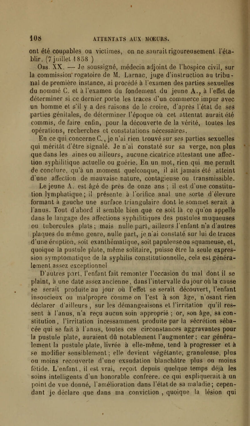 ont été coupables ou victimes, on ne saurait rigoureusement l'éta- blir. (7 juillet 1838 ) Obs. XX. — Je soussigné, médecin adjoint de l'hospice civil, sur la commission rogatoire de M. Larnac, juge d'instruction au tribu- nal de première instance, ai procédé à l'examen des parties sexuelles du nommé C. et à l'examen du fondement du jeune A.? à l'effet de déterminer si ce dernier porte les traces d'un commerce impur avec un homme et s'il y a des raisons de le croire, d'après l'état de ses parties génitales, de déterminer l'époque où cet attentat aurait été commis, de faire enfin, pour la découverte de la vérité, toutes les opérations, recherches et constatations nécessaires. En ce qui concerne C., je n'ai rien trouvé sur ses parties sexuelles qui méritât d'être signalé. Je n'ai constaté sur sa verge, non plus que dans les aines ou ailleurs, aucune cicatrice attestant une affec- tion syphilitique actuelle ou guérie. En un mot, rien qui me permît de conclure, qu'à un moment quelconque, il ait jamais été atteint d'une affection de mauvaise nature, contagieuse ou transmissible. Le jeune A. est âgé de près de onze ans ; il est d'une constitu- tion lymphatique; il présente à l'orifice anal une sorte délevure formant à gauche une surface triangulaire dont le sommet serait à l'anus. Tout d'abord il semble bien que ce soit là ce qu'on appelle dans le langage des affections syphilitiques des pustules muqueuses ou tubercules plats; mais nulle part, ailleurs l'enfant n'a d'autres plaques du même genre, nulle part, je n*ai constaté sur lui de traces d'une éruption, soit exanthématique, soit papuleuseou squameuse, et, quoique la pustule plate, même solitaire, puisse être la seule expres- sion symptomatique de la syphilis constitutionnelle, cela est généra- lement assez exceptionnel D'autres part, l'enfant fait remonter l'occasion du mal dont il se plaint, à une date assez ancienne, dans l'intervalle du jour où la cause se serait produite au jour où l'effet se serait découvert, l'enfant insoucieux ou malpropre comme on l'est à son âge, n'osant rien déclarer d'ailleurs , sur les démangeaisons et l'irritation qu'il res- sent à l'anus, n'a reçu aucun soin approprié ; or, son âge, sa con- stitution , l'irritation incessamment produite par la sécrétion séba- cée qui se fait à l'anus, toutes ces circonstances aggravantes pour la pustule plate, auraient dû notablement l'augmenter; car généra- lement la pustule plate, livrée à elle-même, tend à progresser et à se modifier sensiblement ; elle devient végétante, granuleuse, plus ou moins recouverte d'une exsudation blanchâtre plus ou moins fétide. L'enfant, il est vrai, reçoit depuis quelque temps déjà les soins intelligents d'un honorable confrère, ce qui expliquerait à un point de vue donné, l'amélioration dans l'état de sa maladie; cepen- dant je déclare que dans ma conviction , quoique la lésion qui