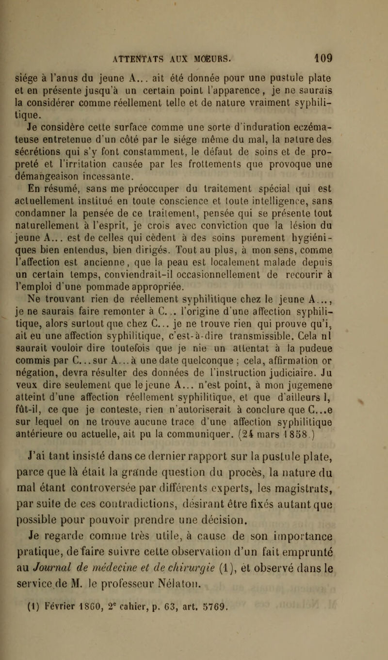 siège à l'anus du jeune A... ait été donnée pour une pustule plate et en présente jusqu'à un certain point l'apparence, je ne saurais la considérer comme réellement telle et de nature vraiment syphili- tique. Je considère cette surface comme une sorte d'induration eczéma- teuse entretenue d'un côté par le siège même du mal, la nature des sécrétions qui s'y font constamment, le défaut de soins et de pro- preté et l'irritation causée par les frottements que provoque une démangeaison incessante. En résumé, sans me préoccuper du traitement spécial qui est actuellement institué en toute conscience et toute intelligence, sans condamner la pensée de ce traitement, pensée qui se présente tout naturellement à l'esprit, je crois avec conviction que la lésion du jeune A... est de celles qui cèdent à des soins purement hygiéni- ques bien entendus, bien dirigés. Tout au plus, à mon sens, comme l'affection est ancienne, que la peau est localement malade depuis un certain temps, conviendrait-il occasionnellement de recourir à l'emploi d'une pommade appropriée. Ne trouvant rien de réellement syphilitique chez le jeune A..., je ne saurais faire remonter à C.,. l'origine d'une affection syphili- tique, alors surtout que chez C... je ne trouve rien qui prouve qu'i, ait eu une affection syphilitique, c'est-à-dire transmissible. Cela ni saurait vouloir dire toutefois que je nie un attentat à la pudeue commis par C. ..sur A... à une date quelconque ; cela, affirmation or négation, devra résulter des données de l'instruction judiciaire. Ju veux dire seulement que le jeune A... n'est point, à mon jugemene atteint d'une affection réellement syphilitique, et que d'ailleurs 1, fût-il, ce que je conteste, rien n'autoriserait à conclure que G...e sur lequel on ne trouve aucune trace d'une affection syphilitique antérieure ou actuelle, ait pu la communiquer. (24 mars 1858 ) J'ai tant insisté dans ce dernier rapport sur la pustule plate, parce que là était la grande question du procès, la nature du mal étant controversée par différents experts, les magistrats, par suite de ces contradictions, désirant être fixés autant que possible pour pouvoir prendre une décision. Je regarde comme très utile, à cause de son importance pratique, de faire suivre cette observation d'un fait emprunté au Journal de médecine et de chirurgie (1), et observé dans le service de M. le professeur Nélaton. (1) Février 1SG0, 2e cahier, p. 63, art. 5769.