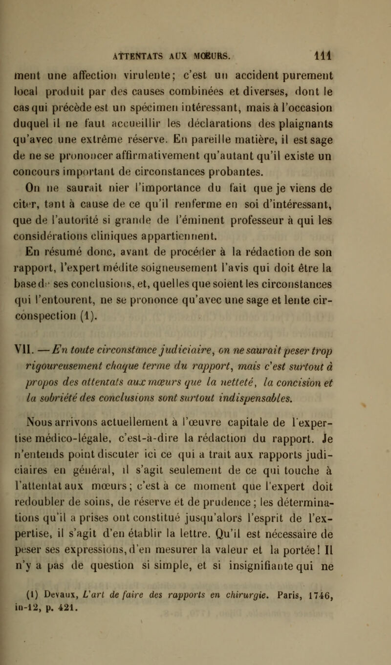 ment une affection virulente; c'est un accident purement local produit par des causes combinées et diverses, dont le cas qui précède est un spécimen intéressant, mais à l'occasion duquel il ne faut accueillir les déclarations des plaignants qu'avec une extrême réserve. En pareille matière, il est sage de ne se prononcer affirmativement qu'autant qu'il existe un concours important de circonstances probantes. On ne saurait nier l'importance du t'ait que je viens de citer, tant à cause de ce qu'il renferme en soi d'intéressant, que de l'autorité si grande de l'éminent professeur à qui les considérations cliniques appartiennent. En résumé donc, avant de procéder à la rédaction de son rapport, l'expert médite soigneusement l'avis qui doit être la based;- ses conclusions, et, quel les que soient les circonstances qui l'entourent, ne se prononce qu'avec une sage et lente cir- conspection (1). VII. —En toute circonstance judiciaire, on ne saurait peser trop rigoureusement chaque terme du rapport, mais c'est surtout à propos des attentats aux mœurs que la netteté, la concision et la sobriété des conclusions sont surtout indispensables. Nous arrivons actuellement à l'œuvre capitale de l'exper- tise médico-légale, c'est-à-dire la rédaction du rapport. Je n'entends point discuter ici ce qui a trait aux rapports judi- ciaires en général, il s'agit seulement de ce qui touche à l'attentat aux mœurs; c'est à ce moment que l'expert doit redoubler de soins, de réserve et de prudence ; les détermina- tions qu'il a prises ont constitué jusqu'alors l'esprit de l'ex- pertise, il s'agit d'en établir la lettre. Qu'il est nécessaire de peser ses expressions,d'en mesurer la valeur et la portée! Il n'y a pas de question si simple, et si insignifiante qui ne (1) Devaux, L'art défaire des rapports en chirurgie. Paris, 1746, iu-12, p. 421.