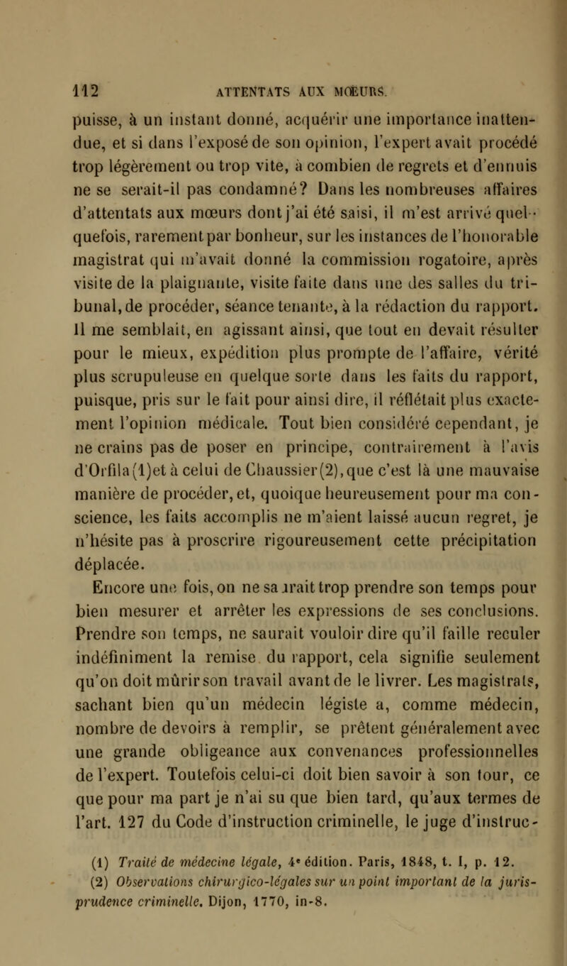 puisse, à un instant donné, acquérir une importance inatten- due, et si dans l'exposé de son opinion, l'expert avait procédé trop légèrement ou trop vite, à combien de regrets et d'ennuis ne se serait-il pas condamné? Dans les nombreuses affaires d'attentats aux mœurs dont j'ai été saisi, il m'est arrivé quel- quefois, rarement par bonheur, sur les instances de l'honorable magistrat qui m'avait donné la commission rogatoire, après visite de la plaignante, visite faite dans une des salles du tri- bunal, de procéder, séance tenante, à la rédaction du rapport. Il me semblait, en agissant ainsi, que tout en devait résulter pour le mieux, expédition plus prompte de l'affaire, vérité plus scrupuleuse en quelque sorte dans les faits du rapport, puisque, pris sur le fait pour ainsi dire, il reflétait plus exacte- ment l'opinion médicale. Tout bien considéré cependant, je ne crains pas de poser en principe, contrairement à l'avis d'Orfila(l)et à celui de Chaussier(2),que c'est là une mauvaise manière de procéder,et, quoique heureusement pour ma con- science, les faits accomplis ne m'aient laissé aucun regret, je n'hésite pas à proscrire rigoureusement cette précipitation déplacée. Encore une fois, on ne sa irait trop prendre son temps pour bien mesurer et arrêter les expressions de ses conclusions. Prendre son temps, ne saurait vouloir dire qu'il faille reculer indéfiniment la remise du rapport, cela signifie seulement qu'on doit mûrir son travail avant de le livrer. Les magistrats, sachant bien qu'un médecin légiste a, comme médecin, nombre de devoirs à remplir, se prêtent généralement avec une grande obligeance aux convenances professionnelles de l'expert. Toutefois celui-ci doit bien savoir à son tour, ce que pour ma part je n'ai su que bien tard, qu'aux termes de l'art. 127 du Code d'instruction criminelle, le juge d'instruc- (1) Traité de médecine légale, 4e édition. Paris, 1848, t. I, p. 12. (2) Observations chirurgico-légales sur un point important de la juris- prudence criminelle. Dijon, 1770, in-8.