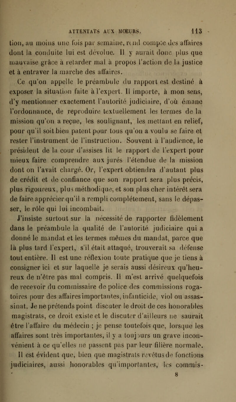 lion, au moins une ibis par semaine, rend eomp;e îles affaires dont la conduite lui est dévolue. Il y aurait donc plus que mauvaise grâce à retarder mal à propos l'action de la justice et à entraver la marche des affaires. Ce qu'on appelle le préambule du rapport est destiné à exposer la situation faite à l'expert. Il importe, à mon sens, d'y mentionner exactement l'autorité judiciaire, d'où émane l'ordonnance, de reproduire textuellement les termes de la mission qu'on a reçue, les soulignant, les mettant en relief, pour qu'il soit bien patent pour tous qu'on a voulu se faire et rester l'instrument de l'instruction. Souvent à l'audience, le président de la cour d'assises lit le rapport de l'expert pour mieux faire comprendre aux jurés l'étendue de la mission dont on l'avait chargé. Or, l'expert obtiendra d'autant plus de crédit et de confiance que son rapport sera plus précis, plus rigoureux, plus méthodique, et son plus cher intérêt sera de faire apprécier qu'il a rempli complètement, sans le dépas- ser, le rôle qui lui incombait. J'insiste surtout sur la nécessité de rapporter fidèlement dans le préambule la qualité de l'autorité judiciaire qui a donné le mandat et les termes mêmes du mandat, parce que là plus tard l'expert, s'il était attaqué, trouverait sa défense tout entière. Il est une réflexion toute pratique que je tiens à consigner ici et sur laquelle je serais aussi désireux qu'heu- reux de n'être pas mal compris. Il m'est arrivé quelquefois de recevoir du commissaire de police des commissions roga- toires pour des affaires importantes, infanticide., viol ou assas- sinat. Je ne prétends point discuter le droit de ces honorables magistrats, ce droit existe et le discuter d'ailleurs ne saurait être l'affaire du médecin ; je pense toutefois que, lorsque les affaires sont très importantes, il y a toujours un grave incon- vénient à ce qu'elles ne passent pas par leur filière normale. Il est évident que, bien que magistrats revêtus de fonctions judiciaires, aussi honorables qu'importantes, les commis- 8