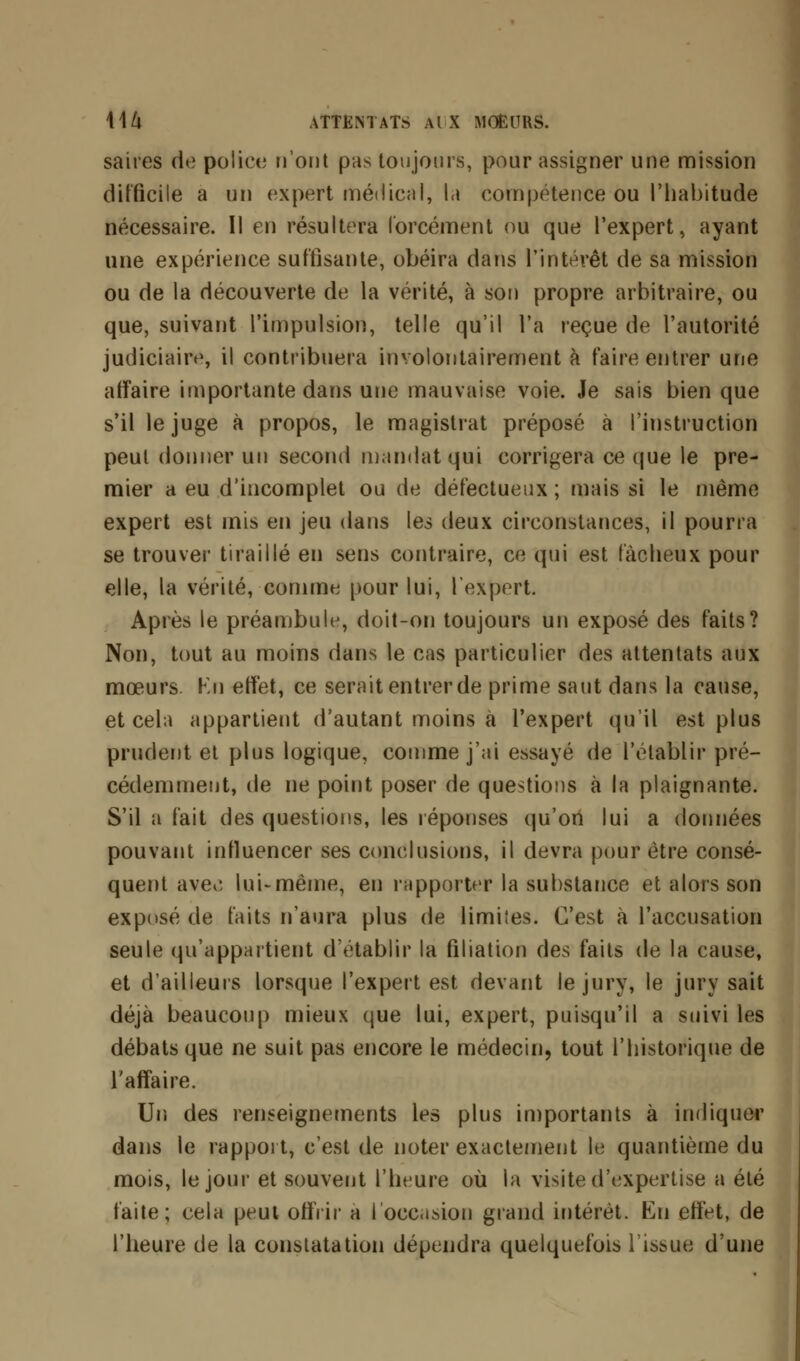 saires de police n'ont pas toujours, pour assigner une mission difficile a un expert médical, la compétence ou l'habitude nécessaire. Il en résultera forcément ou que l'expert, ayant une expérience suffisante, obéira dans l'intérêt de sa mission ou de la découverte de la vérité, à son propre arbitraire, ou que, suivant l'impulsion, telle qu'il l'a reçue de l'autorité judiciaire, il contribuera involontairement à faire entrer une affaire importante dans une mauvaise voie. Je sais bien que s'il le juge à propos, le magistrat préposé à l'instruction peut donner un second mandat qui corrigera ce que le pre- mier a eu d'incomplet ou de défectueux ; mais si le même expert est mis en jeu dans les deux circonstances, il pourra se trouver tiraillé en sens contraire, ce qui est fâcheux pour elle, la vérité, comme pour lui, l'expert. Après le préambule, doit-on toujours un exposé des faits? Non, tout au moins dans le cas particulier des attentats aux mœurs Kn effet, ce serait entrer de prime saut dans la cause, et cela appartient d'autant moins à l'expert qu'il est plus prudent et plus logique, comme j'ai essayé de l'établir pré- cédemment, de ne point poser de questions à la plaignante. S'il a fait des questions, les réponses qu'ori lui a données pouvant influencer ses conclusions, il devra pour être consé- quent aveo lui-même, en rapporter la substance et alors son exposé de faits n'aura plus de limites. C'est à l'accusation seule qu'appartient (rétablir la filiation des faits de la cause, et d'ailleurs lorsque l'expert est devant le jury, le jury sait déjà beaucoup mieux que lui, expert, puisqu'il a suivi les débats que ne suit pas encore le médecin, tout l'historique de l'affaire. Un des renseignements les plus importants à indiquer dans le rapport, c'est de noter exactement le quantième du mois, le joui' et souvent l'heure où la visite d'expertise a été faite; cela peut offrir a l'occasion grand intérêt. En effet, de l'heure de la constatation dépendra quelquefois l'issue d'une