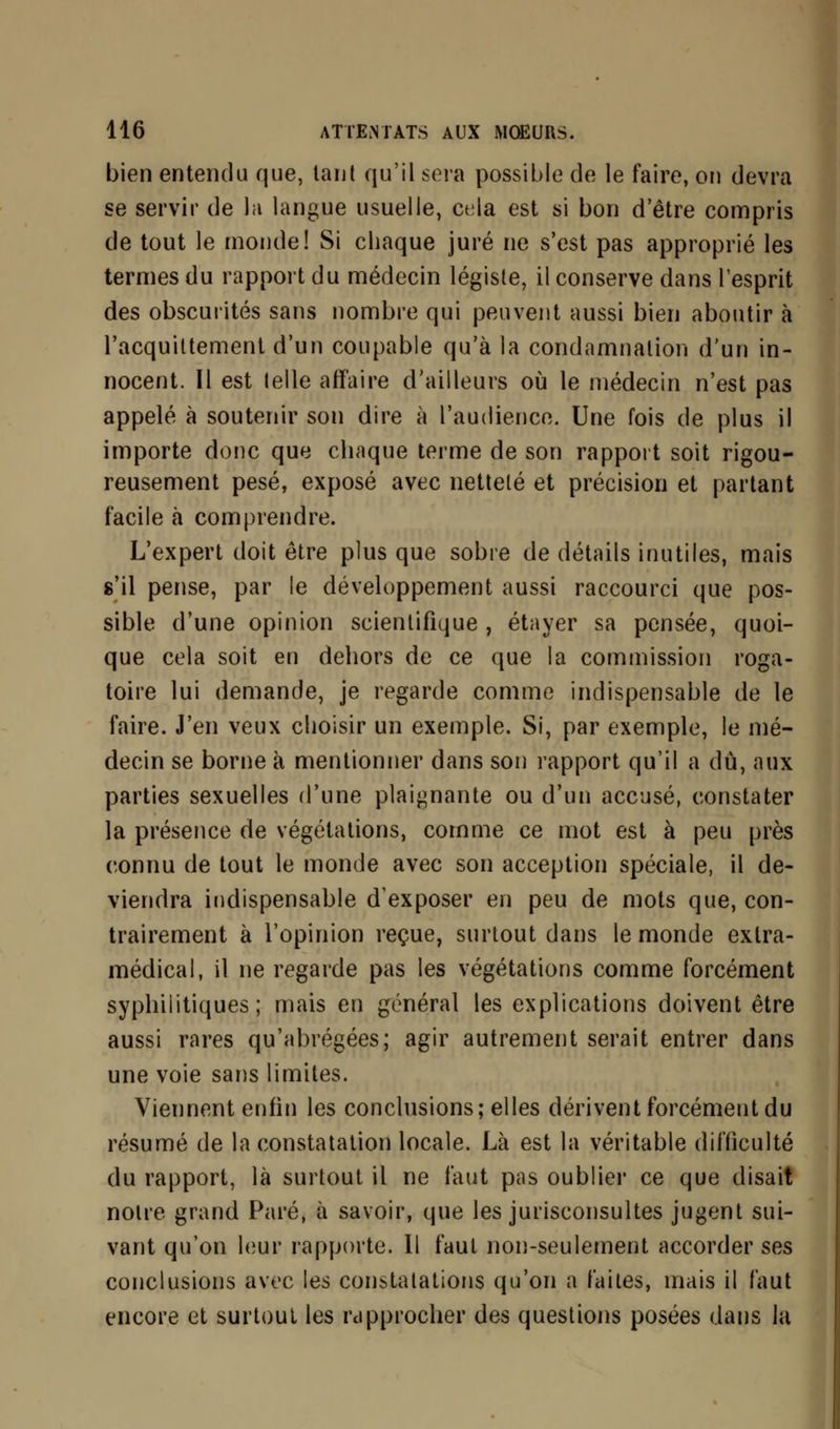 bien entendu que, tant qu'il sera possible de le faire, ou devra se servir de la langue usuelle, cela est si bon d'être compris de tout le monde! Si chaque juré ne s'est pas approprié les termes du rapport du médecin légiste, il conserve dans l'esprit des obscurités sans nombre qui peuvent aussi bien aboutir à l'acquittement d'un coupable qu'à la condamnation d'un in- nocent. Il est telle affaire d'ailleurs où le médecin n'est pas appelé à soutenir son dire à l'audience. Une fois de plus il importe donc que chaque terme de son rapport soit rigou- reusement pesé, exposé avec netteté et précision et partant facile à comprendre. L'expert doit être plus que sobre de détails inutiles, mais s'il pense, par le développement aussi raccourci que pos- sible d'une opinion scientifique , étayer sa pensée, quoi- que cela soit en dehors de ce que la commission roga- toire lui demande, je regarde comme indispensable de le faire. J'en veux choisir un exemple. Si, par exemple, le mé- decin se borne à mentionner dans son rapport qu'il a dû, aux parties sexuelles d'une plaignante ou d'un accusé, constater la présence de végétations, comme ce mot est à peu près connu de tout le monde avec son acception spéciale, il de- viendra indispensable d'exposer en peu de mots que, con- trairement à l'opinion reçue, surtout dans le monde extra- médical, il ne regarde pas les végétations comme forcément syphilitiques; mais en général les explications doivent être aussi rares qu'abrégées; agir autrement serait entrer dans une voie sans limites. Viennent enfin les conclusions; elles dérivent forcément du résumé de la constatation locale. Là est la véritable difficulté du rapport, là surtout il ne faut pas oublier ce que disait notre grand Paré, à savoir, que les jurisconsultes jugent sui- vant qu'on leur rapporte. Il faut non-seulement accorder ses conclusions avec les constatations qu'on a faites, mais il faut encore et surtout les rapprocher des questions posées dans la