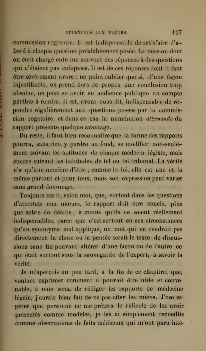 commission rogatoire. Il est indispensable de satisfaire d'a- bord à chaque question préalablement posée. La mission dont on était chargé entraîne souvent des réponses à des questions qui n'étaient pas indiquées. Il est de ces réponses dont il faut être sévèrement avare; ne point oublier que si, d'une façon injustifiable, on prend hors de propos une conclusion trop absolue, on peut en avoir en audience publique un compte pénible à rendre. Il est, avons-nous dit. indispensable de ré- pondre régulièrement aux questions posées par la commis- sion rogatoire, et dans ce cas la numération allemande du rapport présente quelque avantage. Du reste, il faut bien reconnaître que la forme des rapports pourra, sans rien y perdre au fond, se modifier non-seule- ment suivant les aptitudes de chaque médecin légiste, mais encore suivant les habitudes de tel ou tel tribunal. La vérité n'a qu'une manière d'être; comme la loi, elle est une et la même partout et pour tous, mais son expression peut varier sans grand dommage. Toujours est-il, selon moi, que, surtout dans les questions d'attentats aux mœurs, le rapport doit être concis, plus que sobre de détails, à moins qu'ils ne soient réellement indispensables, parce que c'est surtout en ces circonstances qu'un synonyme mal appliqué, un mot qui ne rendrait pas directement la chose ou la pensée serait le texte de discus- sions sans fin pouvant altérer d'une façon ou de l'autre ce qui était surtout sous la sauvegarde de l'expert, à savoir la vérité. Je m'aperçois un peu tard, à la fin de ce chapitre, que, voulant exprimer comment il pouvait être utile et conve- nable, à mon sens, de rédiger les rapports de médecine légale, j'aurais bien fait de ne pas citer les miens. J'ose es- pérer que personne ne me prêtera le ridicule de les avoir présentés comme modèles, je les ai simplement recueillis comme observations de faits médicaux qui m'ont paru inté-