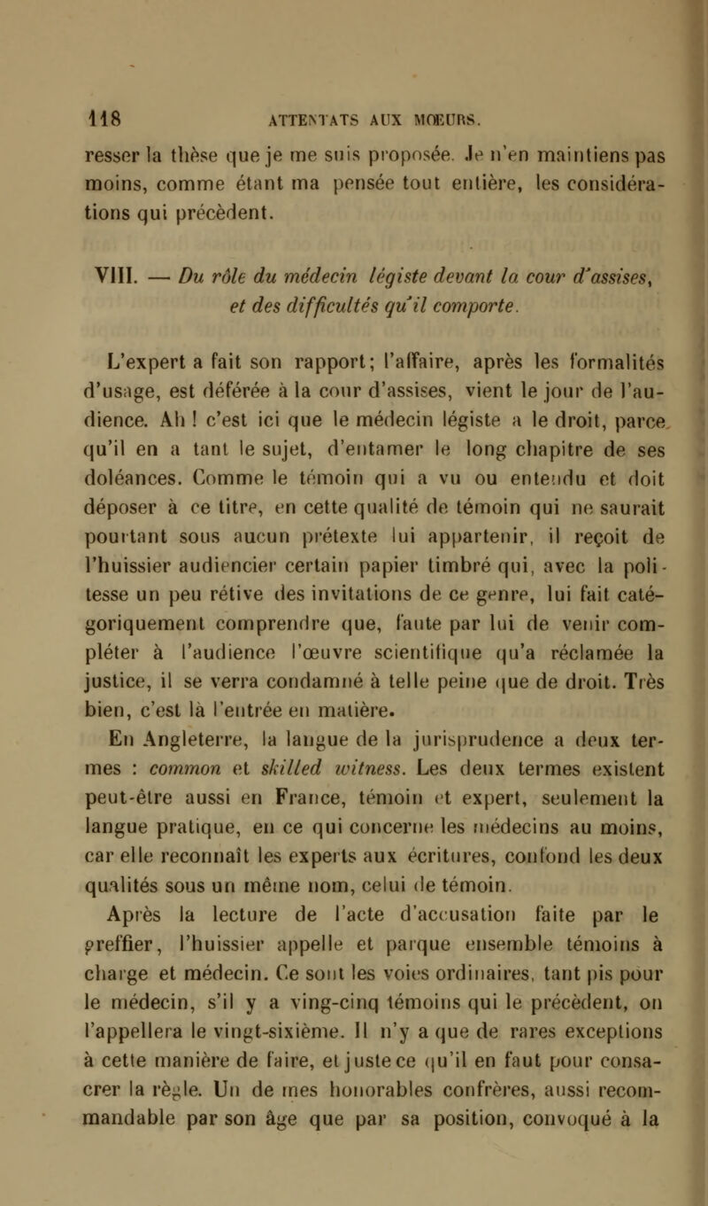 resser la thèse que je me suis proposée Je n'en maintiens pas moins, comme étant ma pensée tout entière, les considéra- tions qui précèdent. VIII. — Du rôle du médecin légiste devant la cour d'assises, et des difficultés quil comporte. L'expert a fait son rapport; l'affaire, après les formalités d'usage, est déférée à la cour d'assises, vient le jour de l'au- dience. Ah ! c'est ici que le médecin légiste a le droit, parce qu'il en a tant le sujet, d'entamer le long chapitre de ses doléances. Comme le témoin qui a vu ou entendu et doit déposer à ce titre, en cette qualité de témoin qui ne saurait pourtant sous aucun prétexte lui appartenir, il reçoit de l'huissier audiencier certain papier timbré qui, avec la poli- tesse un peu rétive des invitations de ce genre, lui fait caté- goriquement comprendre que, faute par lui de venir com- pléter à l'audience l'œuvre scientifique qu'a réclamée la justice, il se verra condamné à telle peine que de droit. Très bien, c'est là l'entrée en matière. En Angleterre, la langue de la jurisprudence a deux ter- mes : common et skilled ivitness. Les deux termes existent peut-être aussi en France, témoin et expert, seulement la langue pratique, en ce qui concerne les médecins au moins, car elle reconnaît les experts aux écritures, confond les deux qualités sous un même nom, celui de témoin. Après la lecture de l'acte d'accusation faite par le greffier, l'huissier appelle et parque ensemble témoins à charge et médecin. Ce sont les voies ordinaires, tant pis pour le médecin, s'il y a ving-cinq témoins qui le précèdent, on l'appellera le vingt-sixième. Il n'y a que de rares exceptions à cette manière de faire, et juste ce qu'il en faut pour consa- crer la rè^le. Un de mes honorables confrères, aussi recom- mandable par son âge que par sa position, convoqué à la