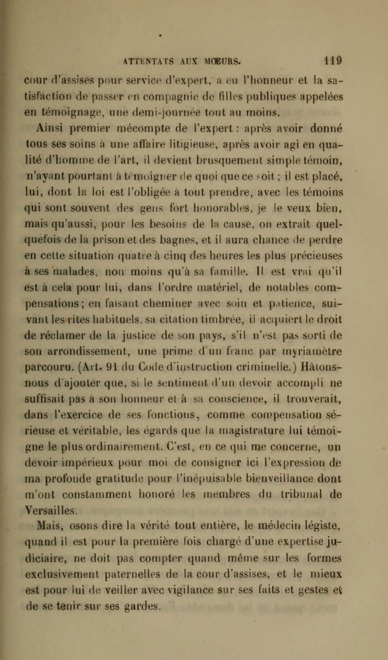 cour d'assises pour service d'expert, a eu l'honneur et la sa- tisfaction de passer en compagnie de filles publiques appelées en témoignage, une demi-journée tout au moins. Ainsi premier mécompte de l'expert : après avoir donné tous ses soins «à une affaire litigieuse, après avoir agi en qua- lité d'homme de l'art, il devient brusquement simple témoin, n'ayant pourtant à témoigner de quoi que ce soit ; il est placé, lui, dont la loi est l'obligée à tout prendre, avec les témoins qui sont souvent des gens fort honorables, je le veux bien, mais qu'aussi, pour les besoins de la cause, on extrait quel- quefois de la prison et des bagnes, et il aura chance de perdre en cette situation quatre h cinq des heures les plus précieuses à ses malades, non moins qu'à sa famille. ïl est vrai qu'il est à cela pour lui, dans l'ordre matériel, de notables com- pensations; en faisant cheminer avec soin et patience, sui- vant les rites habituels, sa citation timbrée, il acquiert le droit de réclamer de la justice de son pays, s'il n'est pas sorti de son arrondissement, une prime d'un franc par myriamètre parcouru. (Art. 91 du Code d'instruction criminelle.) Hàtons- nous d'ajouter que, si le sentiment d'un devoir accompli ne suffisait pas à son honneur et à sa conscience, il trouverait, dans l'exercice de ses fonctions, comme compensation sé- rieuse et véritable, les égards que la magistrature lui témoi- gne le plus ordinairement. C'est, en ce qui me concerne, un devoir impérieux pour moi de consigner ici l'expression de ma profonde gratitude pour l'inépuisable bienveillance dont m'ont constamment honoré les membres du tribunal de Versailles. Mais, osons dire la vérité tout entière, le médecin légiste, quand il est pour la première lois chargé d'une expertise ju- diciaire, ne doit pas compter quand même sur les formes exclusivement paternelles de la cour d'assises, et le mieux est pour lui de veiller avec vigilance sur ses faits et gestes et de se tenir sur ses gardes.
