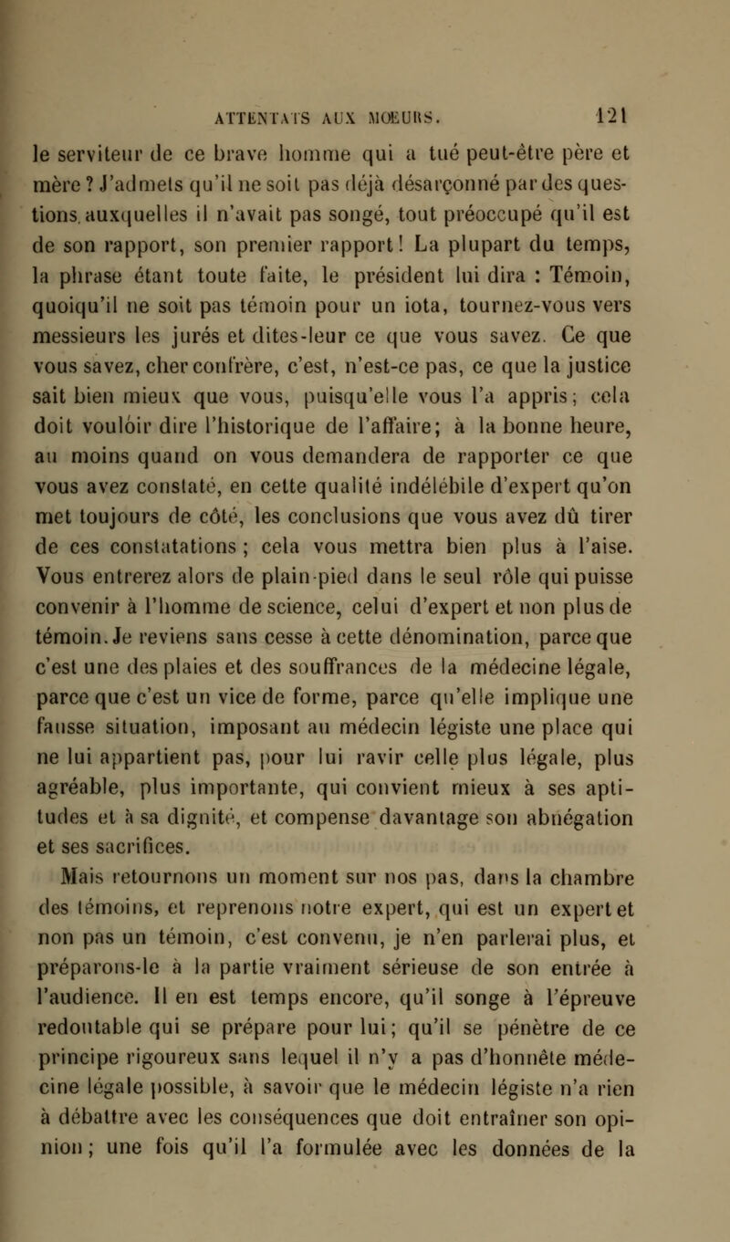 le serviteur de ce brave homme qui a tué peut-être père et mère? J'admels qu'il ne soil pas déjà désarçonné par des ques- tions, auxquelles il n'avait pas songé, tout préoccupé qu'il est de son rapport, son premier rapport! La plupart du temps, la phrase étant toute faite, le président lui dira : Témoin, quoiqu'il ne soit pas témoin pour un iota, tournez-vous vers messieurs les jurés et dites-leur ce que vous savez. Ce que vous savez, cher confrère, c'est, n'est-ce pas, ce que la justice sait bien mieux, que vous, puisqu'elle vous l'a appris; cela doit vouloir dire l'historique de l'affaire; à la bonne heure, au moins quand on vous demandera de rapporter ce que vous avez constaté, en cette qualité indélébile d'expert qu'on met toujours de côté, les conclusions que vous avez dû tirer de ces constatations ; cela vous mettra bien plus à l'aise. Vous entrerez alors de plain-pied dans le seul rôle qui puisse convenir à l'homme de science, celui d'expert et non plus de témoin. Je reviens sans cesse à cette dénomination, parce que c'est une des plaies et des souffrances de la médecine légale, parce que c'est un vice de forme, parce qu'elle implique une fausse situation, imposant au médecin légiste une place qui ne lui appartient pas, pour lui ravir celle plus légale, plus agréable, plus importante, qui convient mieux à ses apti- tudes et à sa dignité, et compense davantage son abnégation et ses sacrifices. Mais retournons un moment sur nos pas, dans la chambre des lémoins, et reprenons notre expert, qui est un expert et non pas un témoin, c'est convenu, je n'en parlerai plus, et préparons-le à la partie vraiment sérieuse de son entrée à l'audience. Il en est temps encore, qu'il songe à l'épreuve redoutable qui se prépare pour lui; qu'il se pénètre de ce principe rigoureux sans lequel il n'y a pas d'honnête méde- cine légale possible, à savoir que le médecin légiste n'a rien à débattre avec les conséquences que doit entraîner son opi- nion ; une fois qu'il l'a formulée avec les données de la