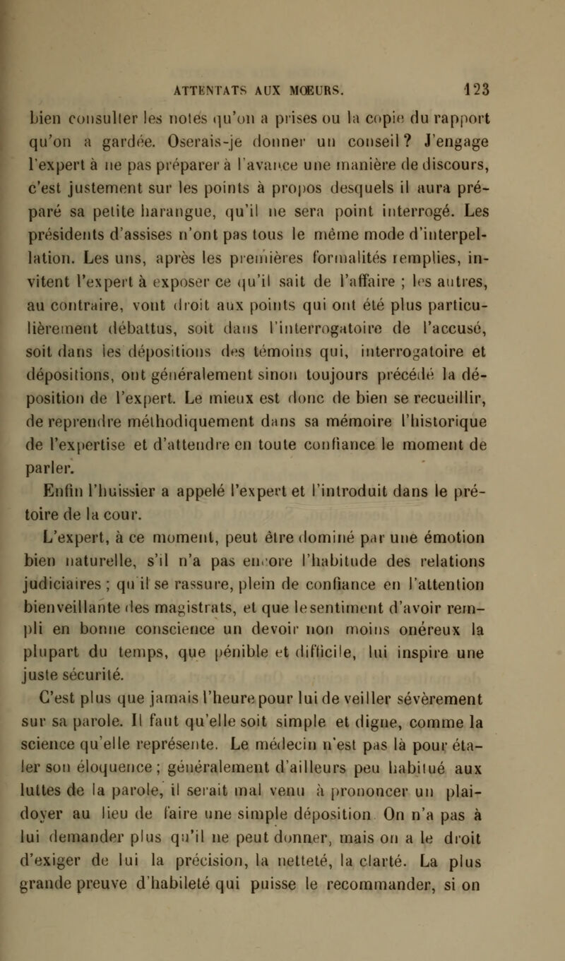 bien consulter les notes qu'on a prises ou la copie du rapport qu'on a gardée. Oserais-je donner un conseil? J'engage l'expert à ne pas préparer à l'avance une manière de discours, c'est justement sur les points à propos desquels il aura pré- paré sa petite harangue, qu'il ne sera point interrogé. Les présidents d'assises n'ont pas tous le même mode d'interpel- lation. Les uns, après les premières formalités remplies, in- vitent l'expert à exposer ce qu'il sait de l'affaire ; les autres, au contraire, vont droit aux points qui ont été plus particu- lièrement débattus, soit dans l'interrogatoire de l'accusé, soit dans les dépositions des témoins qui, interrogatoire et dépositions, ont généralement sinon toujours précédé la dé- position de l'expert. Le mieux est donc de bien se recueillir, de reprendre méthodiquement dans sa mémoire l'historique de l'expertise et d'attendre en toute confiance le moment de parler. Enfin l'huissier a appelé l'expert et l'introduit dans le pré- toire de la cour. L'expert, à ce moment, peut être dominé par une émotion bien naturelle, s'il n'a pas encore l'habitude des relations judiciaires ; qu'il se rassure, plein de confiance en l'attention bienveillante des magistrats, et que le sentiment d'avoir rem- pli en bonne conscience un devoir non moins onéreux la plupart du temps, que pénible et difficile, lui inspire une juste sécurité. C'est plus que jamais l'heure pour lui de veiller sévèrement sur sa parole. Il faut qu'elle soit simple et digne, comme la science qu'elle représente. Le médecin n'est pas là pour éta- ler son éloquence ; généralement d'ailleurs peu habitué aux luttes de la parole, il serait mal venu à prononcer un plai- doyer au lieu de faire une simple déposition On n'a pas à lui demander plus qu'il ne peut donner, mais on a le droit d'exiger de lui la précision, la netteté, la clarté. La plus grande preuve d'habileté qui puisse le recommander, si on