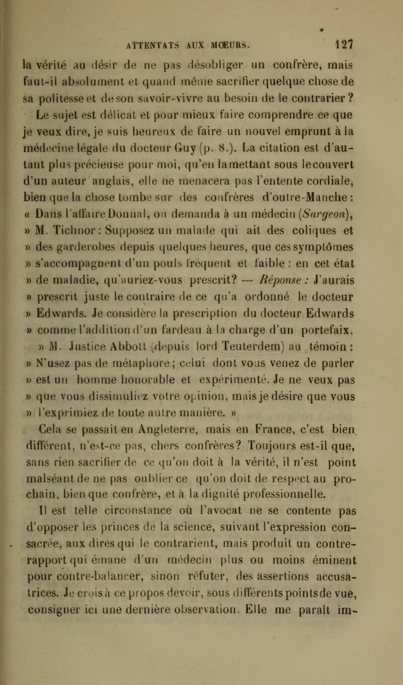 la vérité au désir de ne pas désobliger un confrère, mais faut-il absolument et quand même sacrifier quelque chose de sa politesse et de son savoir-vivre au besoin de le contrarier? Le sujet est délicat et pour mieux faire comprendre ce que je veux dire, je suis heureux de faire un nouvel emprunt à la médecine légale du docteur Guy (p. 8.). La citation est d'au- tant plus précieuse pour moi, qu'en lamettant sous lecouvert d'un auteur anglais, elle ne menacera pas l'entente cordiale, bien que la chose tombe sur des confrères d'outre-Manche: « Dans l'affaire Donnai, ou demanda à un médecin [Surgeon), » M. Tichnor: Supposez un malade qui ait des coliques et » des garderobes depuis quelques heures, que ces symptômes )> s'accompagnent d'un pouls fréquent et faible : en cet état » de maladie, qu'auriez-vous prescrit? — Réponse : J'aurais » prescrit juste le contraire de ce qu'a ordonné le docteur » Edwards. Je considère la prescription du docteur Edwards » comme l'addition d'un fardeau à la charge d'un portefaix. » M. Justice Abbott < depuis lord Teuterdem) au témoin : » N'usez pas de métaphore; celui dont vous venez de parler » est un homme honorable et expérimenté. Je ne veux pas » que vous dissimuliez votre opinion, mais je désire que vous » l'exprimiez de toute autre manière. » Cela se passait en Angleterre, mais en France, c'est bien, différent, n'est-ce pas, chers confrères? Toujours est-il que, sans rien sacrifier de ce qu'on doit à la vérité, il n'est point malséant de ne pas oublier ce qu'on doit de respect au pro- chain, bien que confrère, et à la dignité professionnelle. Il est telle circonstance où l'avocat ne se contente pas d'opposer les princes de la science, suivant l'expression con- sacrée, aux dires qui le contrarient, mais produit un contre- rapport qui émane d'un médecin plus ou moins éminent pour contre-balancer, sinon réfuter, des assertions accusa- trices. Je croisa ce propos devoir, sous différents points de vue, consigner ici une dernière observation. Elle me paraît im-