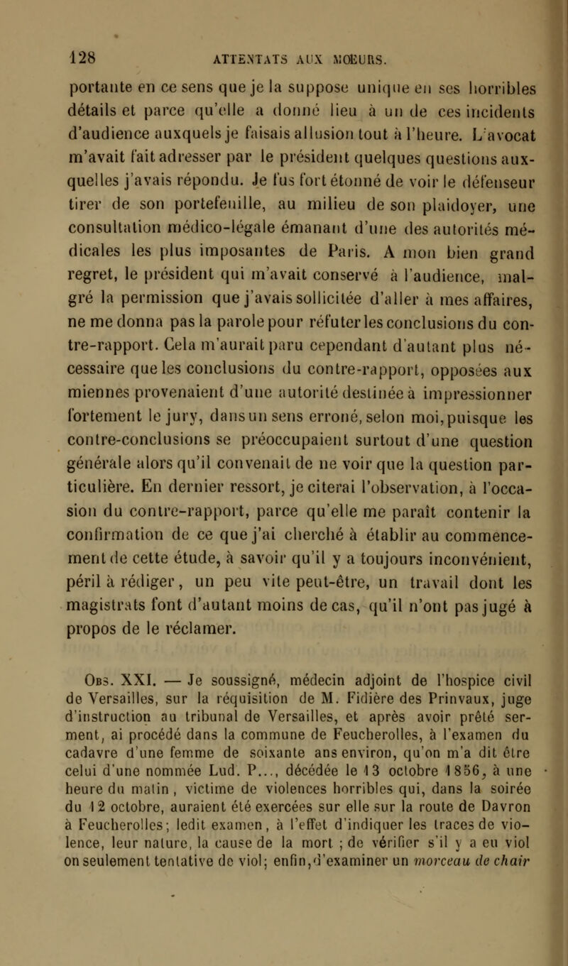 portante en ce sens que je la suppose unique en ses horribles détails et parce qu'elle a donné lieu à un de ces incidents d'audience auxquels je faisais allusion tout à l'heure. L avocat m'avait fait adresser par le président quelques questions aux- quelles j'avais répondu. Je fus fort étonné de voir le défenseur tirer de son portefeuille, au milieu de son plaidoyer, une consultation médico-légale émanant d'une des autorités mé- dicales les plus imposantes de Paris. A mon bien grand regret, le président qui m'avait conservé à l'audience, mal- gré la permission que j'avais sollicitée d'aller à mes affaires, ne me donna pas la parolepour réfuter les conclusions du con- tre-rapport. Cela m'aurait paru cependant d'autant plus né- cessaire que les conclusions du contre-rapport, opposées aux miennes provenaient d'une autorité destinée à impressionner fortement le jury, dansunsens erroné, selon moi,puisque les contre-conclusions se préoccupaient surtout d'une question générale alors qu'il convenait de ne voir que la question par- ticulière. En dernier ressort, je citerai l'observation, à l'occa- sion du contre-rapport, parce qu'elle me paraît contenir la confirmation de ce que j'ai cherché à établir au commence- ment de cette étude, à savoir qu'il y a toujours inconvénient, péril à rédiger, un peu vite peut-être, un travail dont les magistrats font d'autant moins de cas, qu'il n'ont pas jugé à propos de le réclamer. Obs. XXI. — Je soussigné, médecin adjoint de l'hospice civil de Versailles, sur la réquisition de M. Fidière des Prinvaux, juge d'instruction au tribunal de Versailles, et après avoir prêté ser- ment, ai procédé dans la commune de Feucherolles, à l'examen du cadavre d'une femme de soixante ans environ, qu'on m'a dit être celui d'une nommée Lud. P..., décédée le 13 octobre 1856, à une heure du malin , victime de violences horribles qui, dans la soirée du I 2 octobre, auraient été exercées sur elle sur la route de Davron à Feucherolles; ledit examen, à l'effet d'indiquer les traces de vio- lence, leur nature, la cause de la mort ; de vérifier s'il y a eu viol on seulement tentative de viol; enfin,d'examiner un morceau de chair